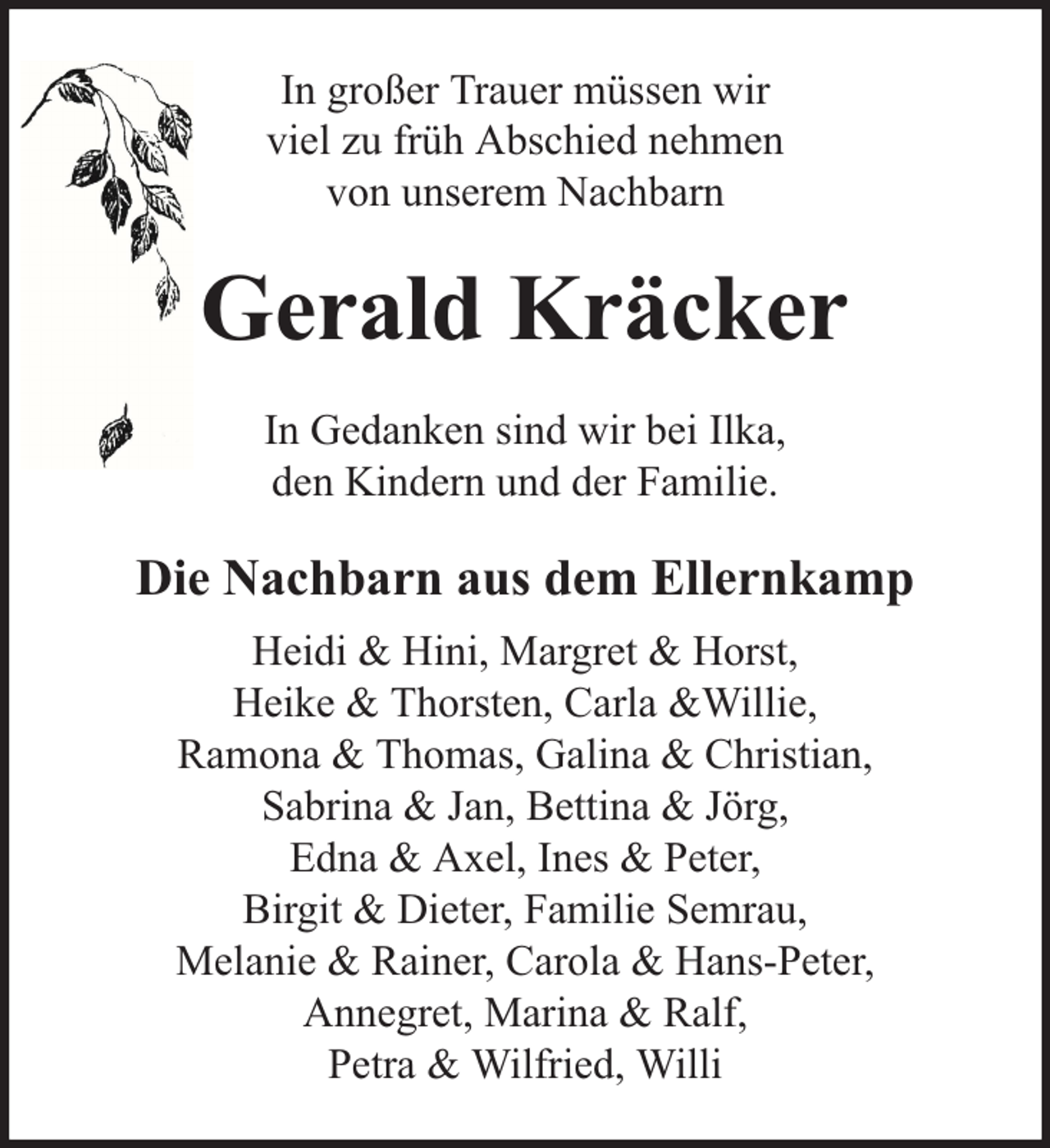 <p>In großer Trauer müssen wir<br />viel zu früh Abschied nehmen<br />von unserem Nachbarn</p><p>Gerald Kräcker<br />In Gedanken sind wir bei Ilka,<br />den Kindern und der Familie.</p><p>Die Nachbarn aus dem Ellernkamp<br />Heidi &amp; Hini, Margret &amp; Horst,<br />Heike &amp; Thorsten, Carla &amp;Willie,<br />Ramona &amp; Thomas, Galina &amp; Christian,<br />Sabrina &amp; Jan, Bettina &amp; Jörg,<br />Edna &amp; Axel, Ines &amp; Peter,<br />Birgit &amp; Dieter, Familie Semrau,<br />Melanie &amp; Rainer, Carola &amp; Hans-Peter,<br />Annegret, Marina &amp; Ralf,<br />Petra &amp; Wilfried, Willi</p>