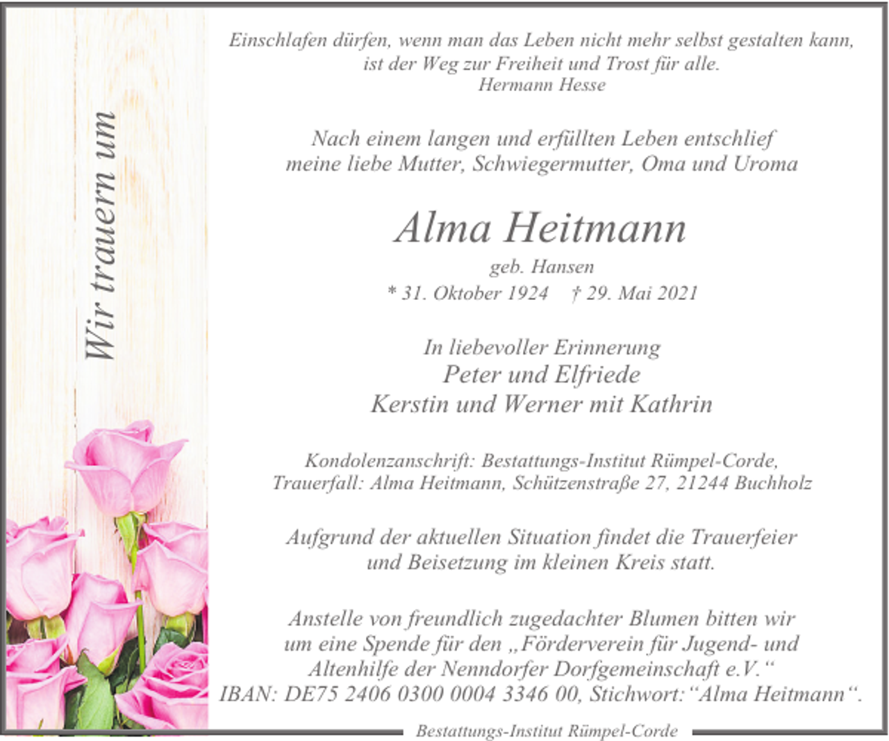 <p>Einschlafen dürfen, wenn man das Leben nicht mehr selbst gestalten kann,<br />ist der Weg zur Freiheit und Trost für alle.</p><p>Wir trauern um</p><p>Hermann Hesse</p><p>Nach einem langen und erfüllten Leben entschlief<br />meine liebe Mutter, Schwiegermutter, Oma und Uroma</p><p>Alma Heitmann</p><p>geb. Hansen<br />* 31. Oktober 1924 † 29. Mai 2021</p><p>In liebevoller Erinnerung</p><p>Peter und Elfriede<br />Kerstin und Werner mit Kathrin<br />Kondolenzanschrift: Bestattungs-Institut Rümpel-Corde,<br />Trauerfall: Alma Heitmann, Schützenstraße 27, 21244 Buchholz</p><p>Aufgrund der aktuellen Situation findet die Trauerfeier<br />und Beisetzung im kleinen Kreis statt.<br />Anstelle von freundlich zugedachter Blumen bitten wir<br />um eine Spende für den „Förderverein für Jugend- und<br />Altenhilfe der Nenndorfer Dorfgemeinschaft e.V.“<br />IBAN: DE75 2406 0304 3346 00, Stichwort:“Alma Heitmann“.<br />Bestattungs-Institut Rümpel-Corde</p>