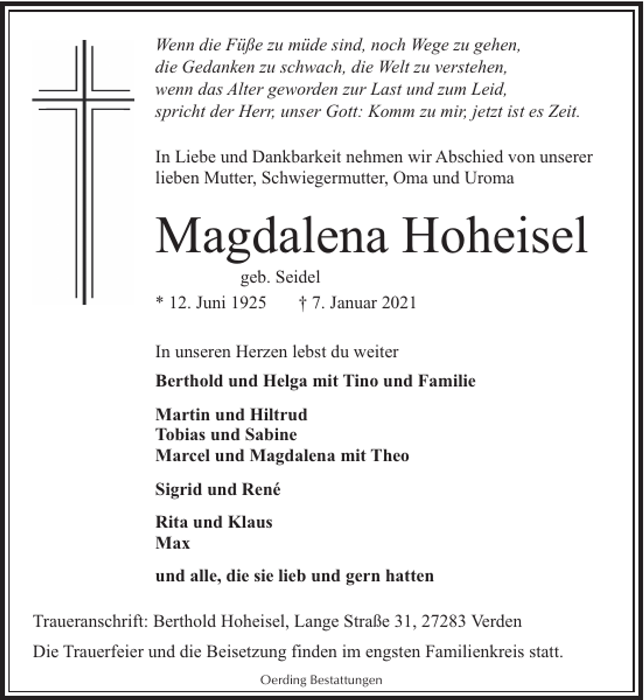 <p>Wenn die Füße zu müde sind, noch Wege zu gehen,<br />die Gedanken zu schwach, die Welt zu verstehen,<br />wenn das Alter geworden zur Last und zum Leid,<br />spricht der Herr, unser Gott: Komm zu mir, jetzt ist es Zeit.<br />In Liebe und Dankbarkeit nehmen wir Abschied von unserer<br />lieben Mutter, Schwiegermutter, Oma und Uroma</p><p>Magdalena Hoheisel<br />geb. Seidel<br />* 12. Juni 1925<br />† 7. Januar 2021<br />In unseren Herzen lebst du weiter<br />Berthold und Helga mit Tino und Familie<br />Martin und Hiltrud<br />Tobias und Sabine<br />Marcel und Magdalena mit Theo<br />Sigrid und René<br />Rita und Klaus<br />Max<br />und alle, die sie lieb und gern hatten<br />Traueranschrift: Berthold Hoheisel, Lange Straße 31, 27283 Verden<br />Die Trauerfeier und die Beisetzung finden im engsten Familienkreis statt.<br />Oerding Bestattungen</p>