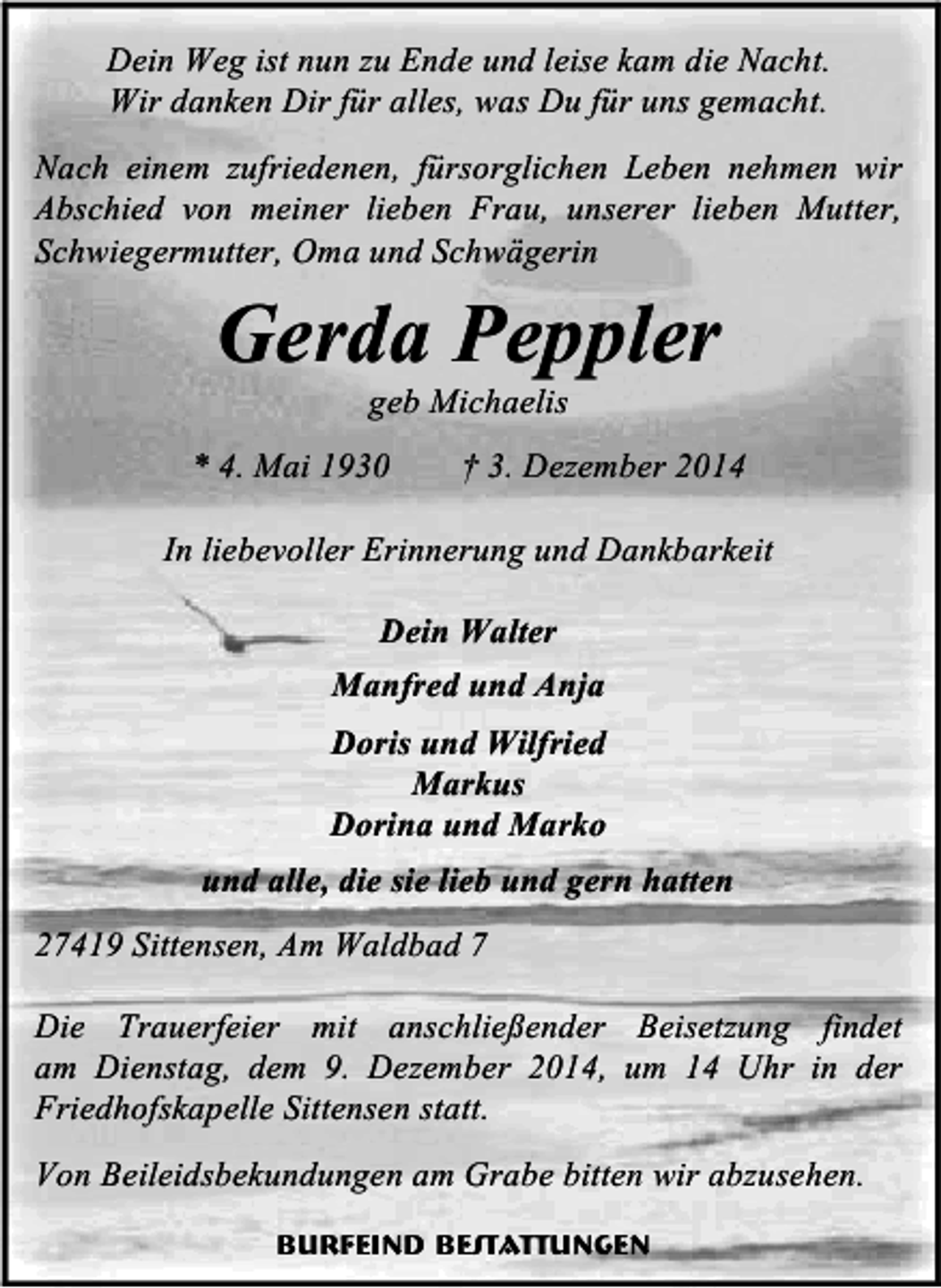 <p>Dein Weg ist nun zu Ende und leise kam die Nacht.<br />Wir danken Dir für alles, was Du für uns gemacht.<br />Nach einem zufriedenen, fürsorglichen Leben nehmen wir<br />Abschied von meiner lieben Frau, unserer lieben Mutter,<br />Schwiegermutter, Oma und Schwägerin</p><p>Gerda Peppler<br />geb Michaelis</p><p>* 4. Mai 1930</p><p>† 3. Dezember 2014</p><p>In liebevoller Erinnerung und Dankbarkeit<br />Dein Walter<br />Manfred und Anja<br />Doris und Wilfried<br />Markus<br />Dorina und Marko<br />und alle, die sie lieb und gern hatten<br />27419 Sittensen, Am Waldbad 7<br />Die Trauerfeier mit anschließender Beisetzung findet<br />am Dienstag, dem 9. Dezember 2014, um 14 Uhr in der<br />Friedhofskapelle Sittensen statt.<br />Von Beileidsbekundungen am Grabe bitten wir abzusehen.<br />Burfeind Bestattungen</p>