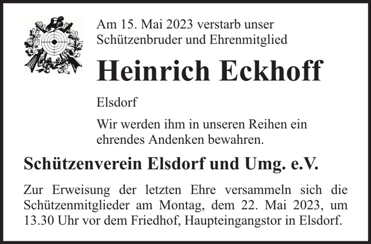 <p>Am 15. Mai 2023 verstarb unser<br />Schützenbruder und Ehrenmitglied</p><p>Heinrich Eckhoff<br />Elsdorf<br />Wir werden ihm in unseren Reihen ein<br />ehrendes Andenken bewahren.</p><p>Schützenverein Elsdorf und Umg. e.V.<br />Zur Erweisung der letzten Ehre versammeln sich die<br />Schützenmitglieder am Montag, dem 22. Mai 2023, um<br />13.30 Uhr vor dem Friedhof, Haupteingangstor in Elsdorf.</p>