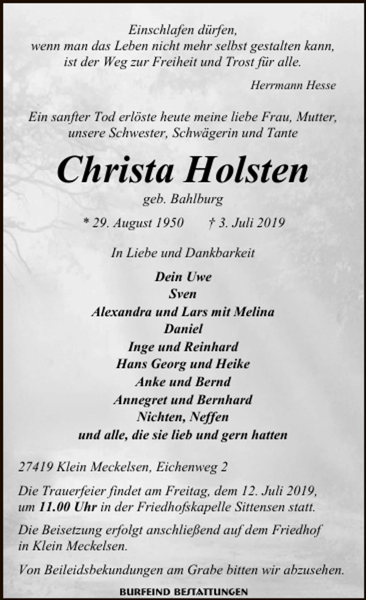 <p>Einschlafen dürfen,<br />wenn man das Leben nicht mehr selbst gestalten kann,<br />ist der Weg zur Freiheit und Trost für alle.<br />Herrmann Hesse</p><p>Ein sanfter Tod erlöste heute meine liebe Frau, Mutter,<br />unsere Schwester, Schwägerin und Tante</p><p>Christa Holsten<br />geb. Bahlburg</p><p>* 29. August 1950</p><p>† 3. Juli 2019</p><p>In Liebe und Dankbarkeit</p><p>Dein Uwe<br />Sven<br />Alexandra und Lars mit Melina<br />Daniel<br />Inge und Reinhard<br />Hans Georg und Heike<br />Anke und Bernd<br />Annegret und Bernhard<br />Nichten, Neffen<br />und alle, die sie lieb und gern hatten<br />27419 Klein Meckelsen, Eichenweg 2<br />Die Trauerfeier findet am Freitag, dem 12. Juli 2019,<br />um 11.00 Uhr in der Friedhofskapelle Sittensen statt.<br />Die Beisetzung erfolgt anschließend auf dem Friedhof<br />in Klein Meckelsen.<br />Von Beileidsbekundungen am Grabe bitten wir abzusehen.<br />Burfeind Bestattungen</p>
