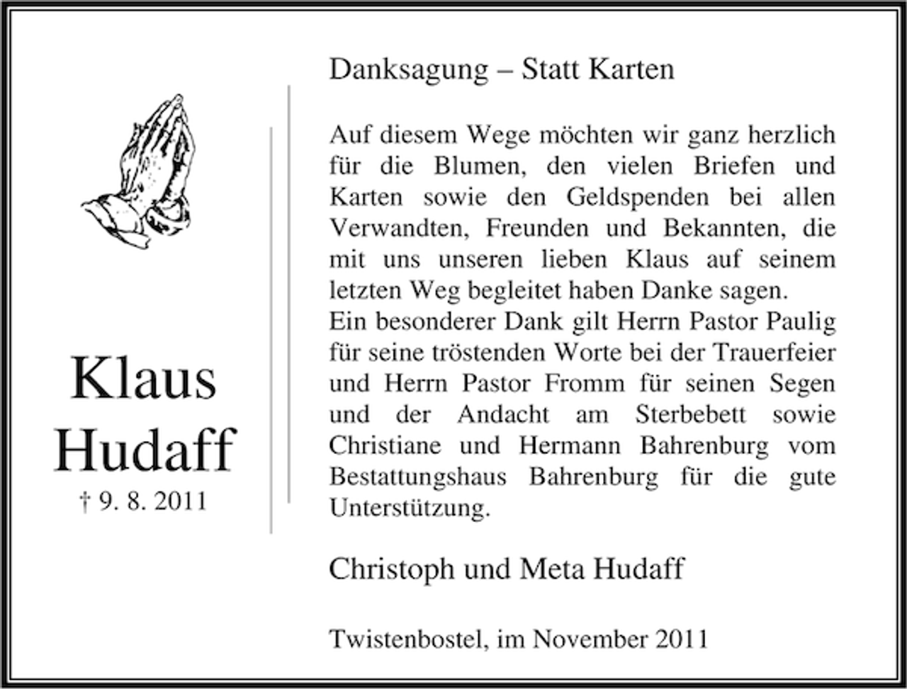 <p>Danksagung – Statt Karten</p><p>Klaus<br />Hudaff<br />† 9. 8. 2011</p><p>Auf diesem Wege möchten wir ganz herzlich<br />für die Blumen, den vielen Briefen und<br />Karten sowie den Geldspenden bei allen<br />Verwandten, Freunden und Bekannten, die<br />mit uns unseren lieben Klaus auf seinem<br />letzten Weg begleitet haben Danke sagen.<br />Ein besonderer Dank gilt Herrn Pastor Paulig<br />für seine tröstenden Worte bei der Trauerfeier<br />und Herrn Pastor Fromm für seinen Segen<br />und der Andacht am Sterbebett sowie<br />Christiane und Hermann Bahrenburg vom<br />Bestattungshaus Bahrenburg für die gute<br />Unterstützung.</p><p>Christoph und Meta Hudaff<br />Twistenbostel, im November 2011</p>
