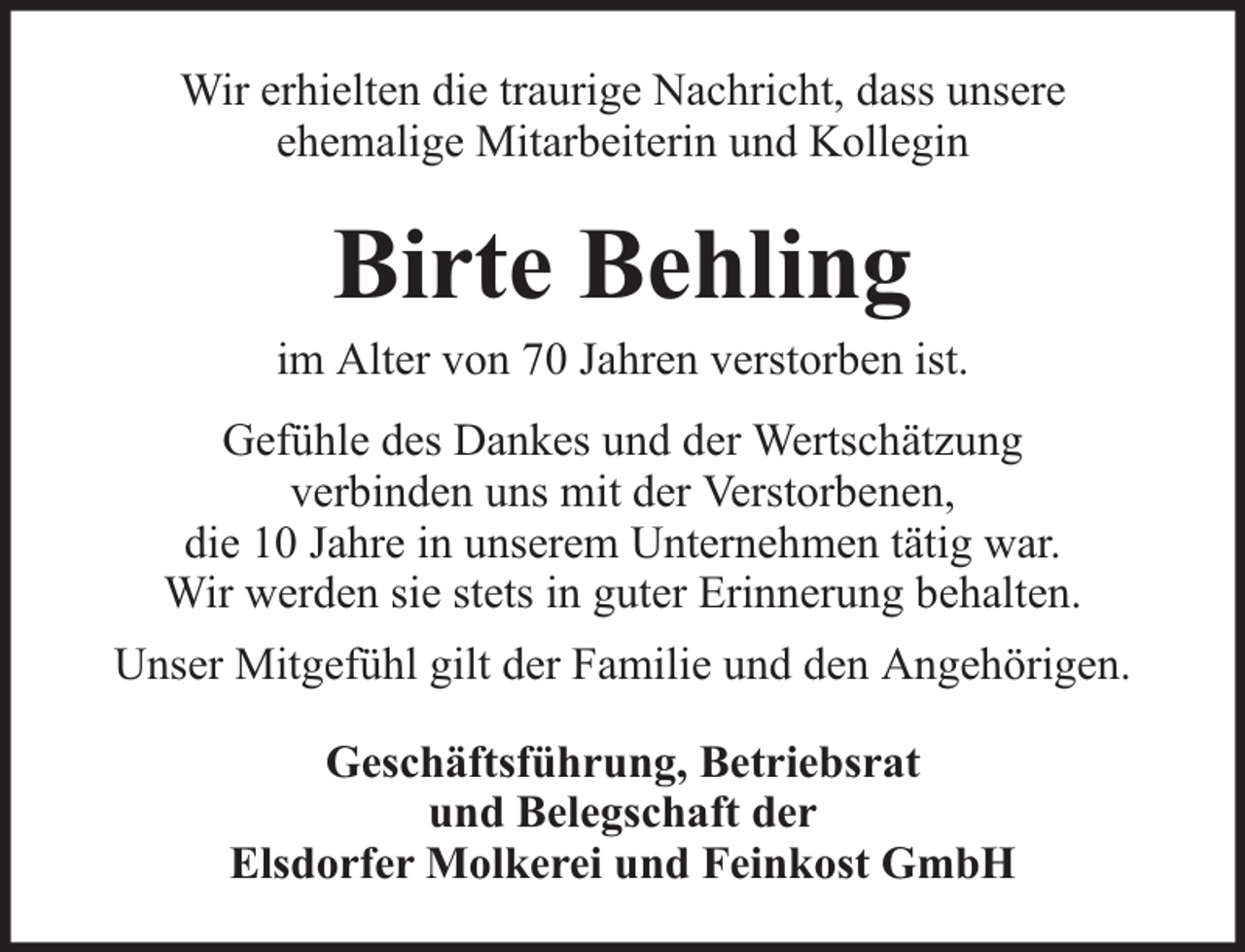<p>Wir erhielten die traurige Nachricht, dass unsere<br />ehemalige Mitarbeiterin und Kollegin</p><p>Birte Behling</p><p>im Alter von 70 Jahren verstorben ist.<br />Gefühle des Dankes und der Wertschätzung<br />verbinden uns mit der Verstorbenen,<br />die 10 Jahre in unserem Unternehmen tätig war.<br />Wir werden sie stets in guter Erinnerung behalten.<br />Unser Mitgefühl gilt der Familie und den Angehörigen.<br />Geschäftsführung, Betriebsrat<br />und Belegschaft der<br />Elsdorfer Molkerei und Feinkost GmbH</p>