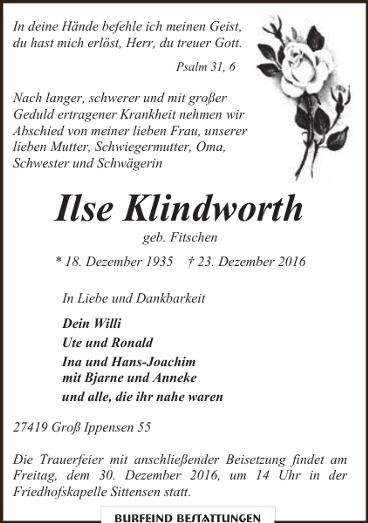 <p>In deine Hände befehle ich meinen Geist,<br />du hast mich erlöst, Herr, du treuer Gott.<br />Psalm 31, 6</p><p>Nach langer, schwerer und mit großer<br />Geduld ertragener Krankheit nehmen wir<br />Abschied von meiner lieben Frau, unserer<br />lieben Mutter, Schwiegermutter, Oma,<br />Schwester und Schwägerin</p><p>Ilse Klindworth<br />geb. Fitschen</p><p>* 18. Dezember 1935 † 23. Dezember 2016<br />In Liebe und Dankbarkeit<br />Dein Willi<br />Ute und Ronald<br />Ina und Hans-Joachim<br />mit Bjarne und Anneke<br />und alle, die ihr nahe waren<br />27419 Groß Ippensen 55<br />Die Trauerfeier mit anschließender Beisetzung findet am<br />Freitag, dem 30. Dezember 2016, um 14 Uhr in der<br />Friedhofskapelle Sittensen statt.<br />Burfeind Bestattungen</p>