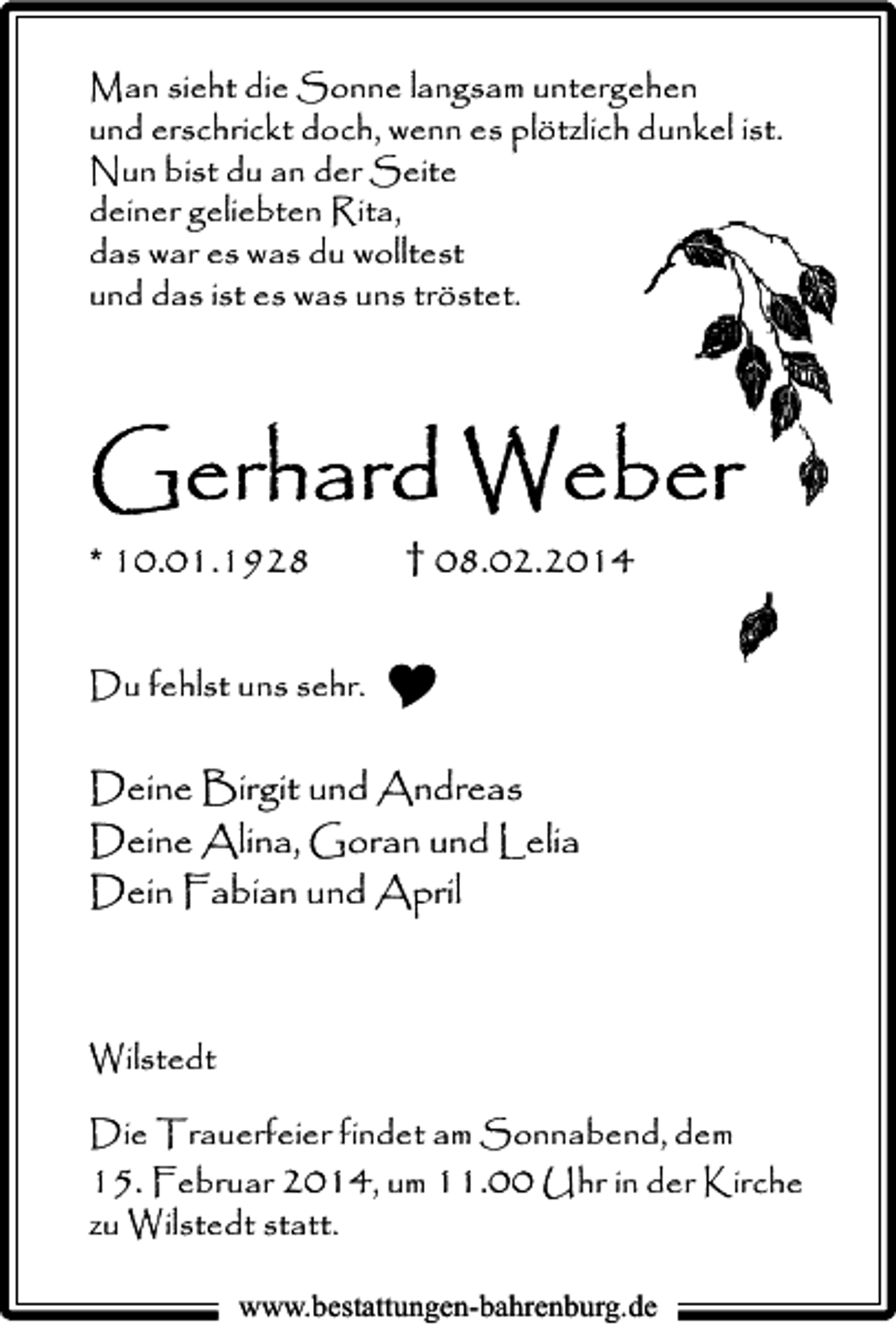 <p>Man sieht die Sonne langsam untergehen<br />und erschrickt doch, wenn es plötzlich dunkel ist.<br />Nun bist du an der Seite<br />deiner geliebten Rita,<br />das war es was du wolltest<br />und das ist es was uns tröstet.</p><p>Gerhard Weber<br />* 10.01.1928</p><p>† 08.02.2014</p><p>Du fehlst uns sehr.</p><p>Deine Birgit und Andreas<br />Deine Alina, Goran und Lelia<br />Dein Fabian und April</p><p>Wilstedt<br />Die Trauerfeier findet am Sonnabend, dem<br />15. Februar 2014, um 11.00 Uhr in der Kirche<br />zu Wilstedt statt.<br />www.bestattungen-bahrenburg.de</p>