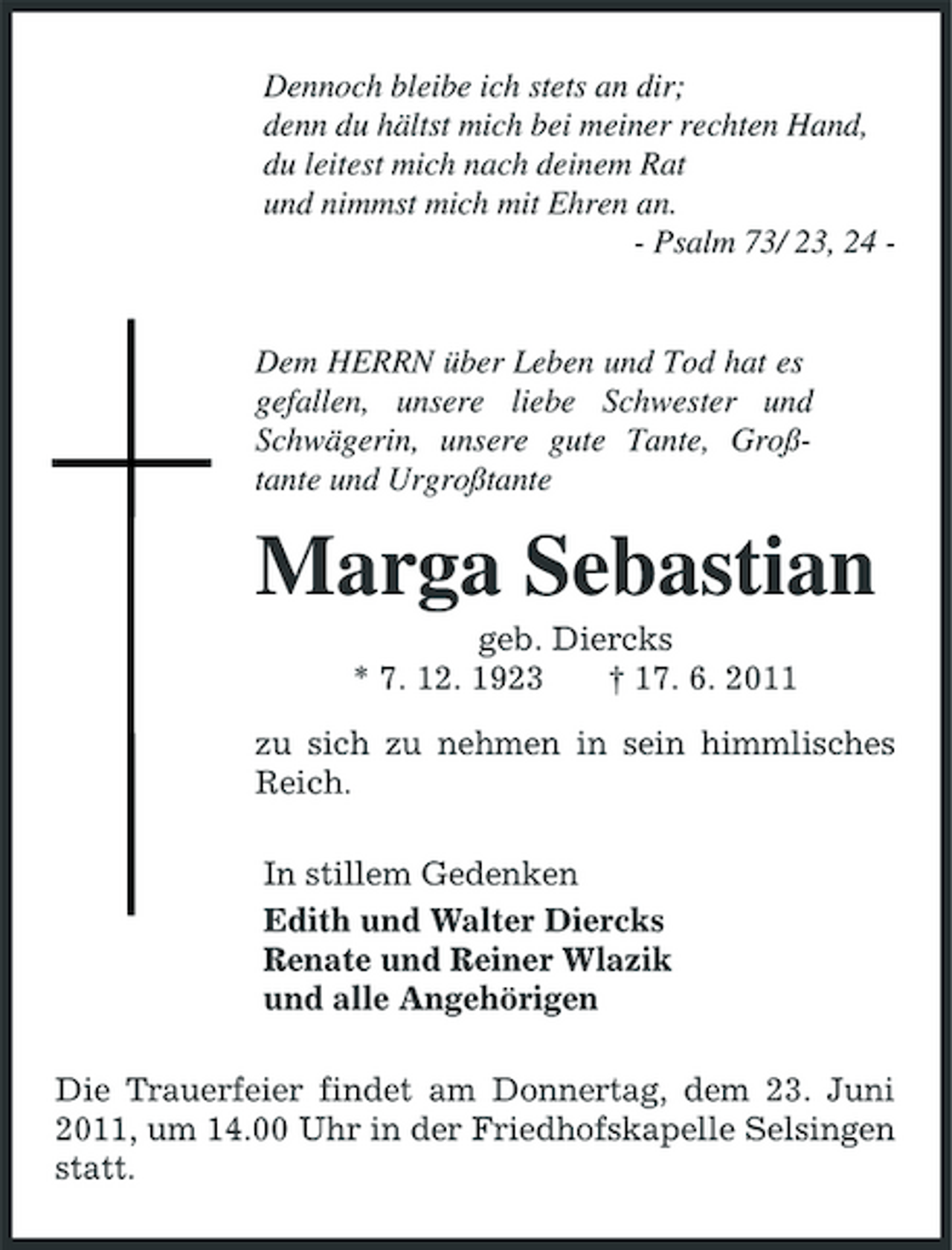 <p>Dennoch bleibe ich stets an dir; denn du hältst mich bei meiner rechten Hand, du leitest mich nach deinem Rat und nimmst mich mit Ehren an. - Psalm 73/ 23, 24 -</p><p>Dem HERRN über Leben und Tod hat es gefallen, unsere liebe Schwester und Schwägerin, unsere gute Tante, Großtante und Urgroßtante</p><p>Marga Sebastian<br />geb. Diercks * 7. 12. 1923 † 17. 6. 2011 zu sich zu nehmen in sein himmlisches Reich. In stillem Gedenken Edith und Walter Diercks Renate und Reiner Wlazik und alle Angehörigen Die Trauerfeier findet am Donnertag, dem 23. Juni 2011, um 14.00 Uhr in der Friedhofskapelle Selsingen statt.</p>