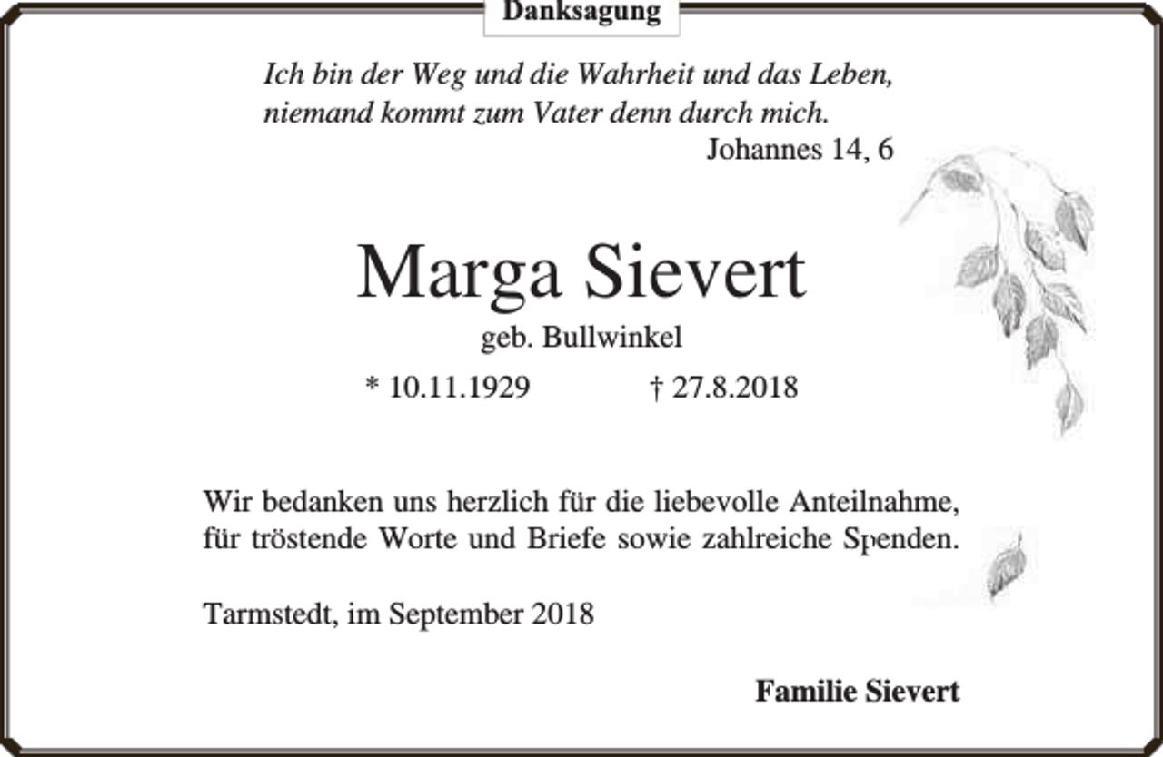 <p>Danksagung</p><p>Ich bin der Weg und die Wahrheit und das Leben,<br />niemand kommt zum Vater denn durch mich.<br />Johannes 14,, 6</p><p>Marga Sievert<br />geb. Bullwinkel</p><p>* 10.11.1929</p><p>† 27.8.2018</p><p>Wir bedanken uns herzlich für die liebevolle Anteilnahme,<br />für tröstende Worte und Briefe sowie zahlreiche Sppenden.<br />Tarmstedt, im September 2018<br />Familie Sievert</p>