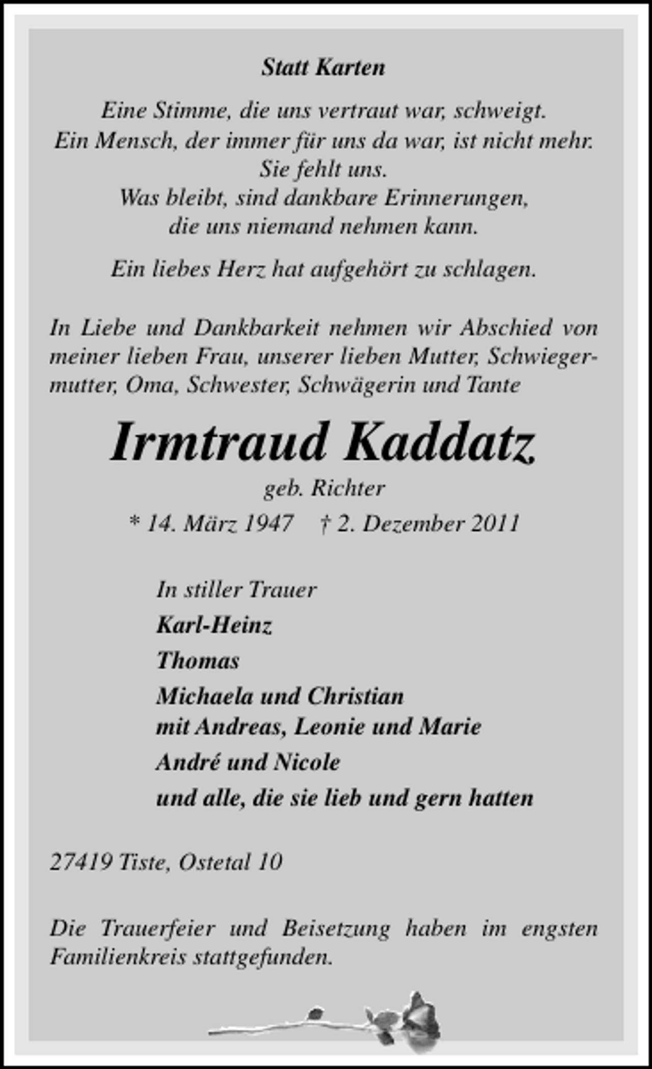 <p>Statt Karten<br />Eine Stimme, die uns vertraut war, schweigt.<br />Ein Mensch, der immer für uns da war, ist nicht mehr.<br />Sie fehlt uns.<br />Was bleibt, sind dankbare Erinnerungen,<br />die uns niemand nehmen kann.<br />Ein liebes Herz hat aufgehört zu schlagen.<br />In Liebe und Dankbarkeit nehmen wir Abschied von<br />meiner lieben Frau, unserer lieben Mutter, Schwiegermutter, Oma, Schwester, Schwägerin und Tante</p><p>Irmtraud Kaddatz<br />geb. Richter<br />* 14. März 1947 † 2. Dezember 2011<br />In stiller Trauer<br />Karl-Heinz<br />Thomas<br />Michaela und Christian<br />mit Andreas, Leonie und Marie<br />André und Nicole<br />und alle, die sie lieb und gern hatten<br />27419 Tiste, Ostetal 10<br />Die Trauerfeier und Beisetzung haben im engsten<br />Familienkreis stattgefunden.</p>