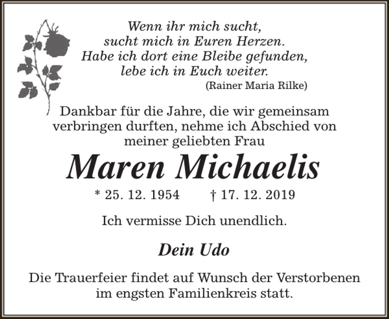 <p>Wenn ihr mich sucht,<br />sucht mich in Euren Herzen.<br />Habe ich dort eine Bleibe gefunden,<br />lebe ich in Euch weiter.<br />(Rainer Maria Rilke)</p>
<p>Dankbar für die Jahre, die wir gemeinsam<br />verbringen durften, nehme ich Abschied von<br />meiner geliebten Frau</p>
<p>Maren Michaelis<br />* 25. 12. 1954</p>
<p>† 17. 12. 2019</p>
<p>Ich vermisse Dich unendlich.</p>
<p>Dein Udo<br />Die Trauerfeier findet auf Wunsch der Verstorbenen<br />im engsten Familienkreis statt.</p>