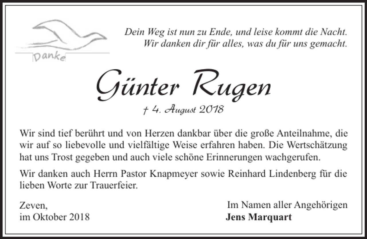 <p>Dein Weg ist nun zu Ende, und leise kommt die Nacht.<br />Wir danken dir für alles, was du für uns gemacht.</p><p>Günter Rugen<br />† 4. August 2018</p><p>Wir sind tief berührt und von Herzen dankbar über die große Anteilnahme, die<br />wir auf so liebevolle und vielfältige Weise erfahren haben. Die Wertschätzung<br />hat uns Trost gegeben und auch viele schöne Erinnerungen wachgerufen.<br />Wir danken auch Herrn Pastor Knapmeyer sowie Reinhard Lindenberg für die<br />lieben Worte zur Trauerfeier.<br />Zeven,<br />im Oktober 2018</p><p>Im Namen aller Angehörigen<br />Jens Marquart</p>