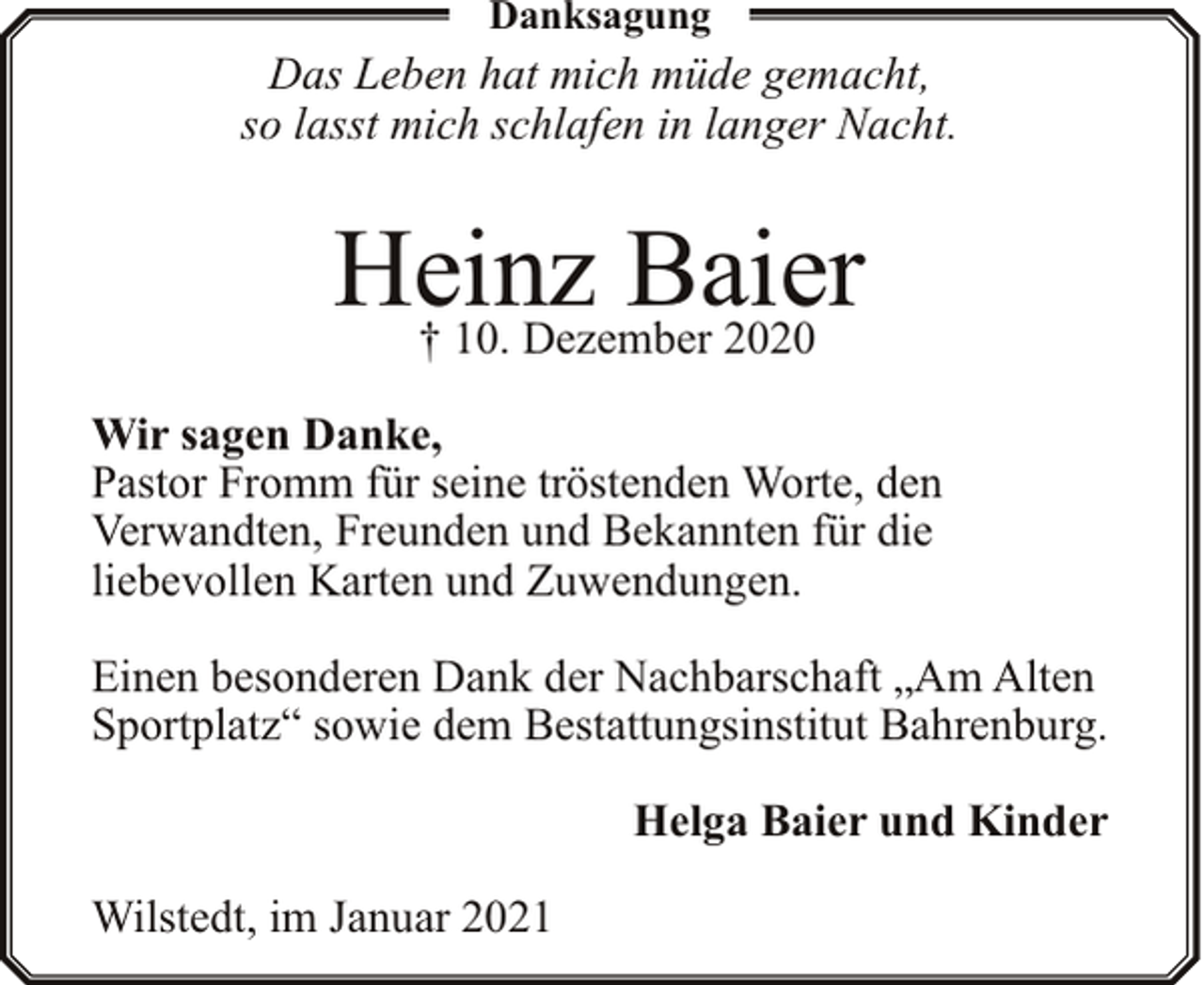 <p>Danksagung</p><p>Das Leben hat mich müde gemacht,<br />so lasst mich schlafen in langer Nacht.</p><p>Heinz<br />Baier<br />† 10. Dezember 2020<br />Wir sagen Danke,<br />Pastor Fromm für seine tröstenden Worte, den<br />Verwandten, Freunden und Bekannten für die<br />liebevollen Karten und Zuwendungen.<br />Einen besonderen Dank der Nachbarschaft „Am Alten<br />Sportplatz“ sowie dem Bestattungsinstitut Bahrenburg.<br />Helga Baier und Kinder<br />Wilstedt, im Januar 2021</p>