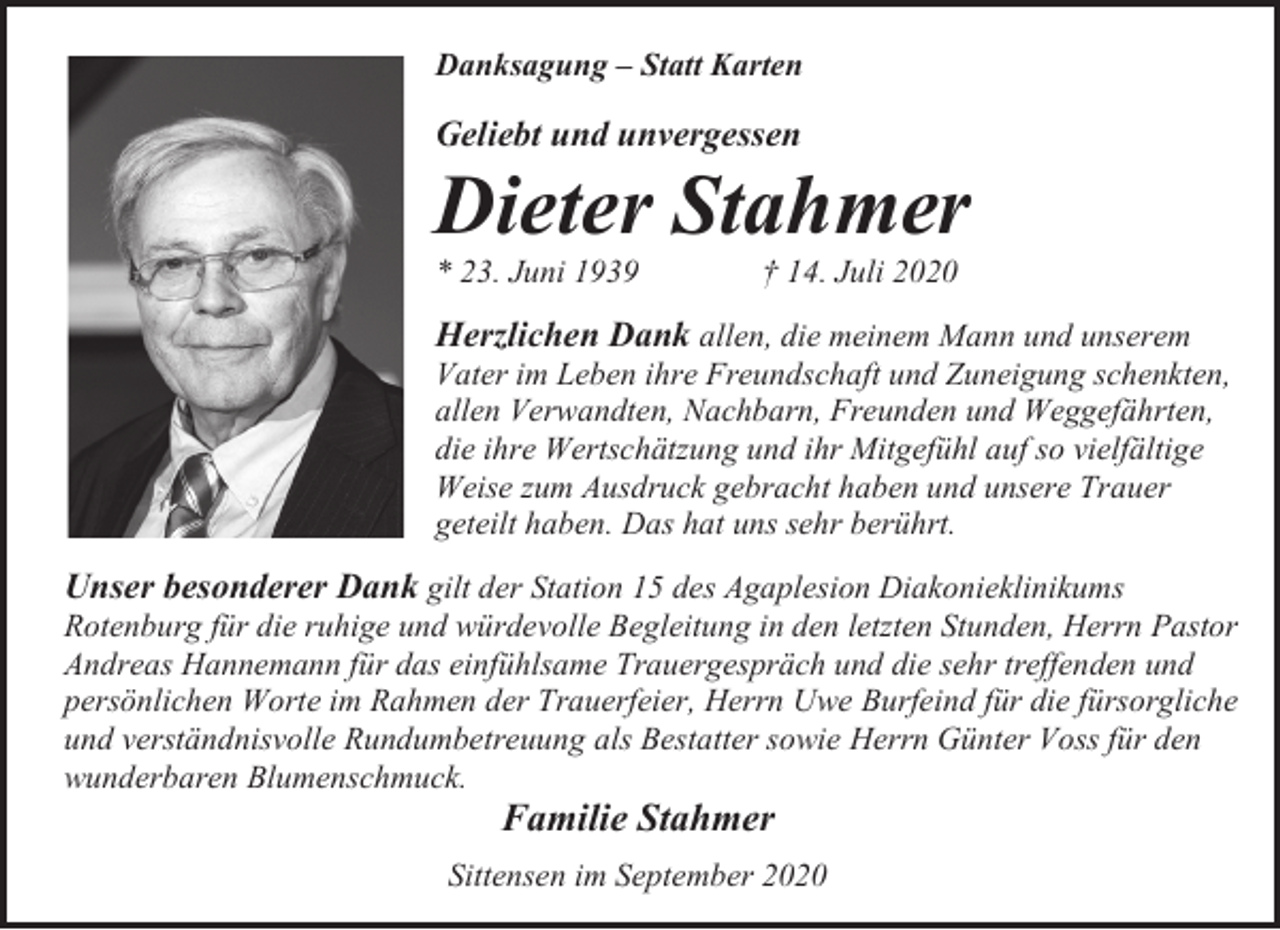 <p>Danksagung – Statt Karten</p><p>Geliebt und unvergessen</p><p>Dieter Stahmer<br />* 23. Juni 1939</p><p>† 14. Juli 2020</p><p>Herzlichen Dank allen, die meinem Mann und unserem<br />Vater im Leben ihre Freundschaft und Zuneigung schenkten,<br />allen Verwandten, Nachbarn, Freunden und Weggefährten,<br />die ihre Wertschätzung und ihr Mitgefühl auf so vielfältige<br />Weise zum Ausdruck gebracht haben und unsere Trauer<br />geteilt haben. Das hat uns sehr berührt.<br />Unser besonderer Dank gilt der Station 15 des Agaplesion Diakonieklinikums<br />Rotenburg für die ruhige und würdevolle Begleitung in den letzten Stunden, Herrn Pastor<br />Andreas Hannemann für das einfühlsame Trauergespräch und die sehr treffenden und<br />persönlichen Worte im Rahmen der Trauerfeier, Herrn Uwe Burfeind für die fürsorgliche<br />und verständnisvolle Rundumbetreuung als Bestatter sowie Herrn Günter Voss für den<br />wunderbaren Blumenschmuck.</p><p>Familie Stahmer</p><p>Sittensen im September 2020</p>