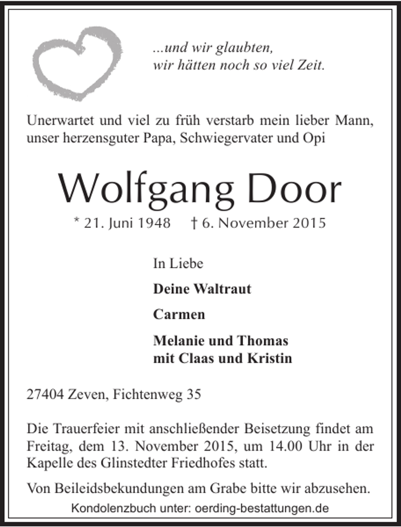 <p>...und wir glaubten,<br />wir hätten noch so viel Zeit.<br />Unerwartet und viel zu früh verstarb mein lieber Mann,<br />unser herzensguter Papa, Schwiegervater und Opi</p><p>Wolfgang Door<br />* 21. Juni 1948</p><p>† 6. November 2015</p><p>In Liebe<br />Deine Waltraut<br />Carmen<br />Melanie und Thomas<br />mit Claas und Kristin<br />27404 Zeven, Fichtenweg 35<br />Die Trauerfeier mit anschließender Beisetzung findet am<br />Freitag, dem 13. November 2015, um 14.00 Uhr in der<br />Kapelle des Glinstedter Friedhofes statt.<br />Von Beileidsbekundungen am Grabe bitte wir abzusehen.<br />Kondolenzbuch unter: oerding-bestattungen.de</p>