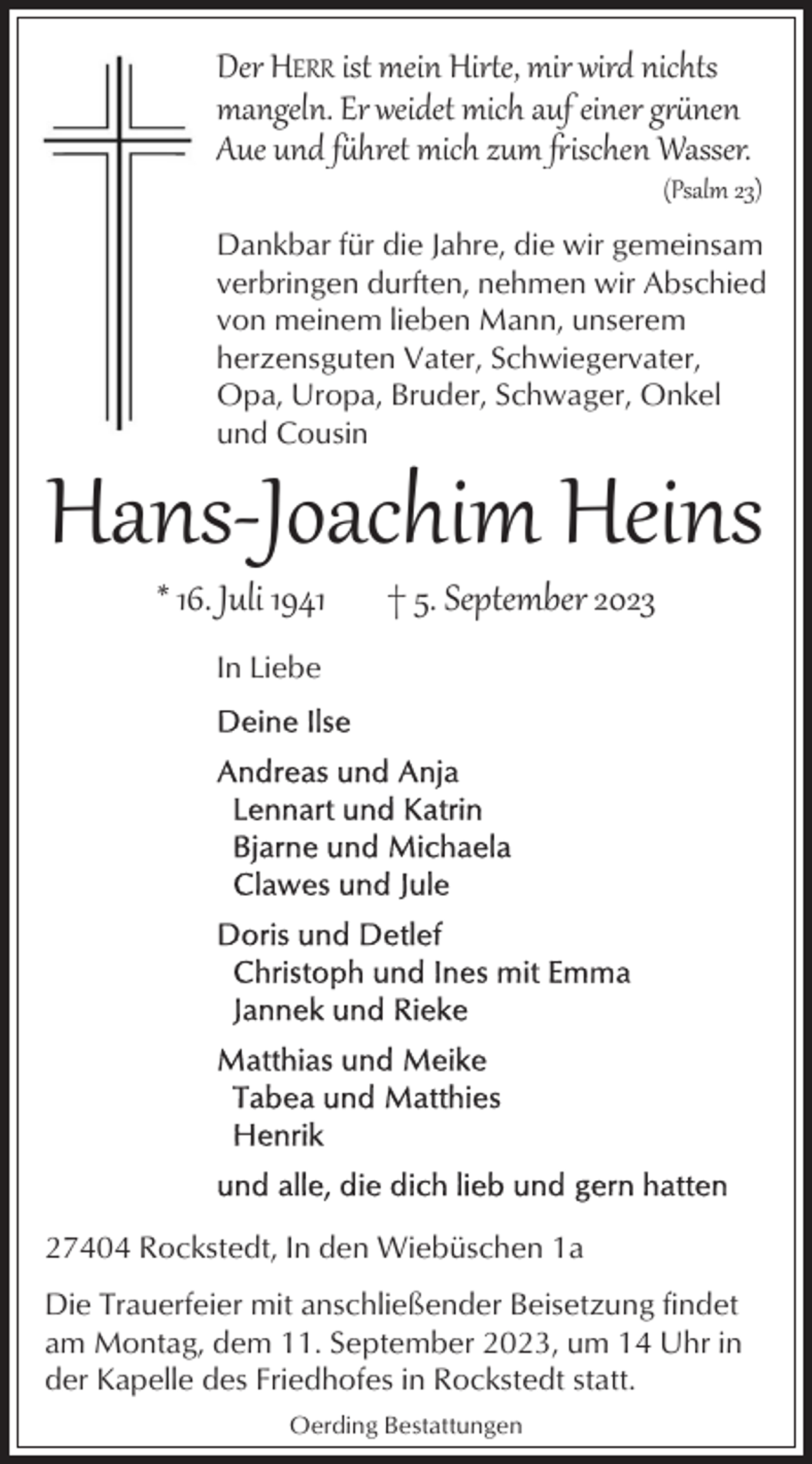 <p>Der HERR ist mein Hir�e, mir wird nichts<br />mangeln. Er weidet mich auf einer gnen<br />Aue und fhret mich zum ischen Wasser.</p><p>(Psalm 23)</p><p>Dankbar für die Jahre, die wir gemeinsam<br />verbringen durften, nehmen wir Abschied<br />von meinem lieben Mann, unserem<br />herzensguten Vater, Schwiegervater,<br />Opa, Uropa, Bruder, Schwager, Onkel<br />und Cousin</p><p>Hans­Joachim Heins<br />* 16. Juli 1941</p><p>† 5. September 2023</p><p>In Liebe</p><p>27404 Rockstedt, In den Wiebüschen 1a<br />Die Trauerfeier mit anschließender Beisetzung findet<br />am Montag, dem 11. September 2023, um 14 Uhr in<br />der Kapelle des Friedhofes in Rockstedt statt.<br />Oerding Bestattungen</p>