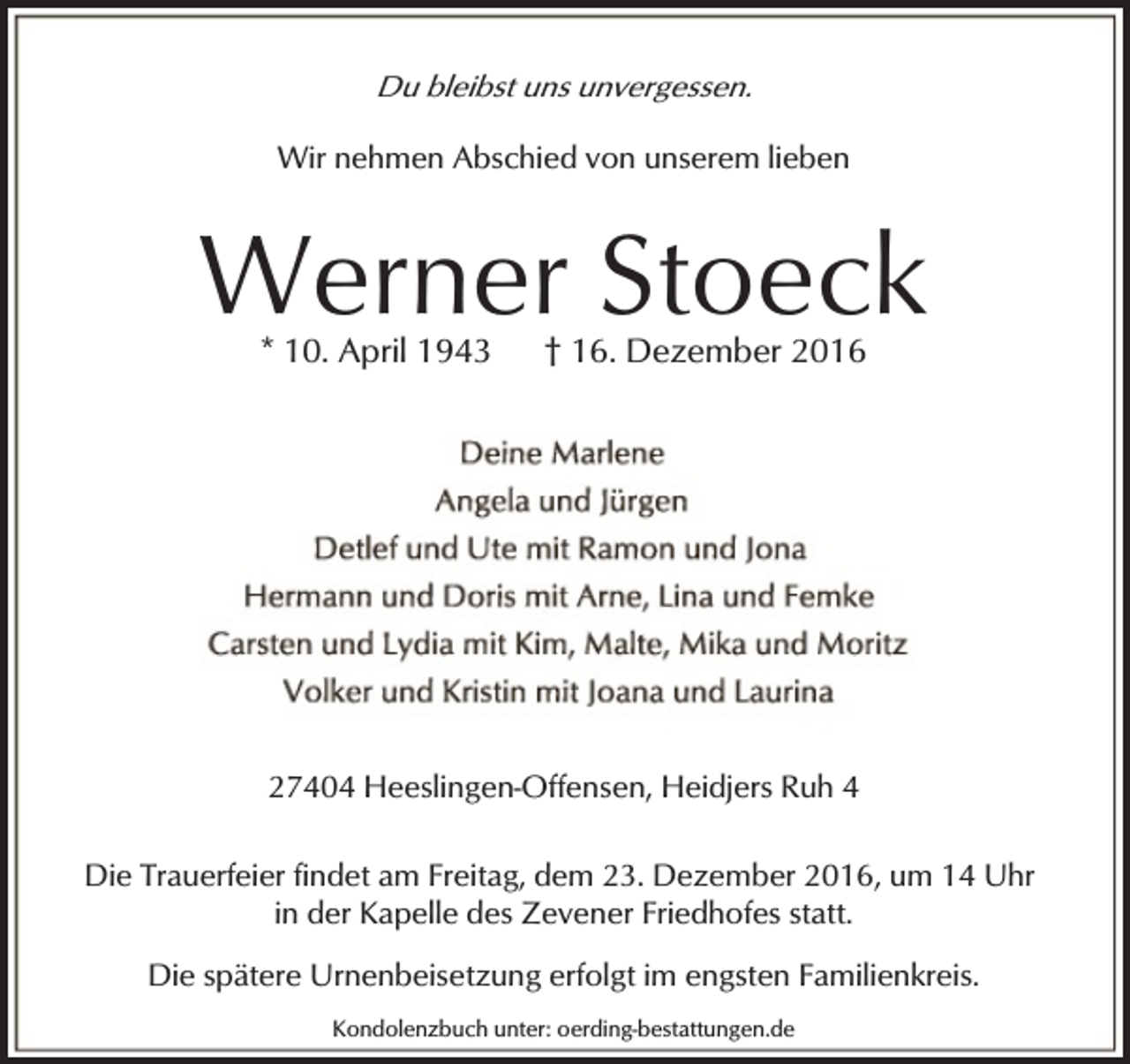 <p>Du bleibst uns unvergessen.</p><p>Wir nehmen Abschied von unserem lieben</p><p>Werner Stoeck<br />* 10. April 1943</p><p>† 16. Dezember 2016</p><p>27404 Heeslingen-Offensen, Heidjers Ruh 4<br />Die Trauerfeier findet am Freitag, dem 23. Dezember 2016, um 14 Uhr<br />in der Kapelle des Zevener Friedhofes statt.<br />Die spätere Urnenbeisetzung erfolgt im engsten Familienkreis.<br />Kondolenzbuch unter: oerding-bestattungen.de</p>