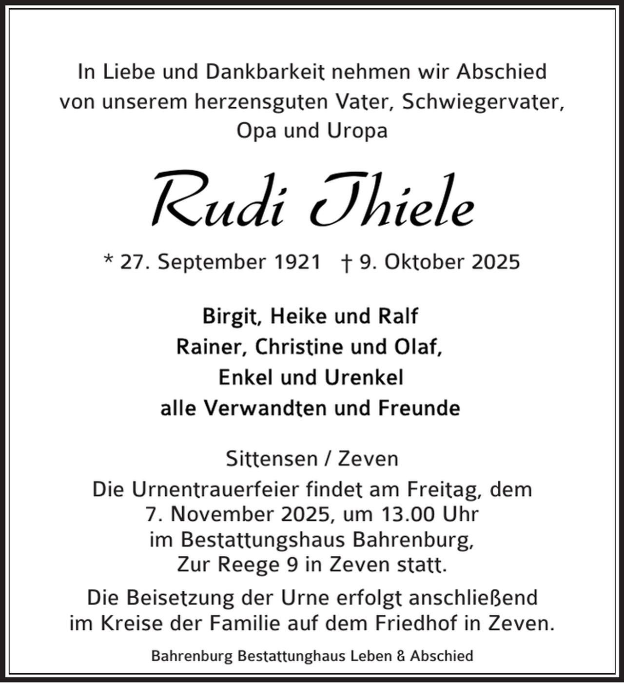 <p>In Liebe und Dankbarkeit nehmen wir Abschied<br />von unserem herzensguten Vater, Schwiegervater,<br />Opa und Uropa</p><p>Rudi Thiele</p><p>* 27. September 1921 † 9. Oktober 2025</p><p>Sittensen / Zeven<br />Die Urnentrauerfeier findet am Freitag, dem<br />7. November 2025, um 13.00 Uhr<br />im Bestattungshaus Bahrenburg,<br />Zur Reege 9 in Zeven statt.<br />Die Beisetzung der Urne erfolgt anschließend<br />im Kreise der Familie auf dem Friedhof in Zeven.<br />Bahrenburg Bestattunghaus Leben &amp; Abschied</p>