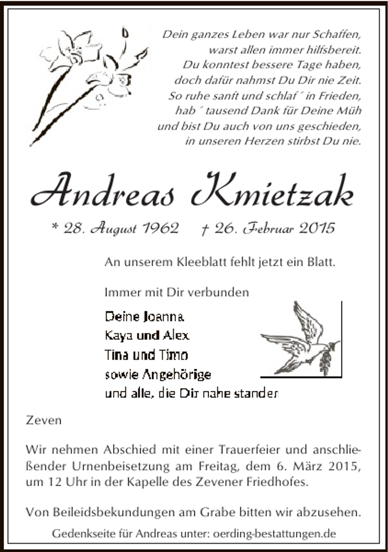 <p>Dein ganzes Leben war nur Schaffen,<br />warst allen immer hilfsbereit.<br />Du konntest bessere Tage haben,<br />doch dafür nahmst Du Dir nie Zeit.<br />So ruhe sanft und schlaf´ in Frieden,<br />hab´ tausend Dank für Deine Müh<br />und bist Du auch von uns geschieden,<br />in unseren Herzen stirbst Du nie.</p><p>Andreas Kmietzak<br />* 28. August 1962</p><p>† 26. Februar 2015</p><p>An unserem Kleeblatt fehlt jetzt ein Blatt.<br />Immer mit Dir verbunden</p><p>Zeven<br />Wir nehmen Abschied mit einer Trauerfeier und anschließender Urnenbeisetzung am Freitag, dem 6. März 2015,<br />um 12 Uhr in der Kapelle des Zevener Friedhofes.<br />Von Beileidsbekundungen am Grabe bitten wir abzusehen.<br />Gedenkseite für Andreas unter: oerding-bestattungen.de</p>