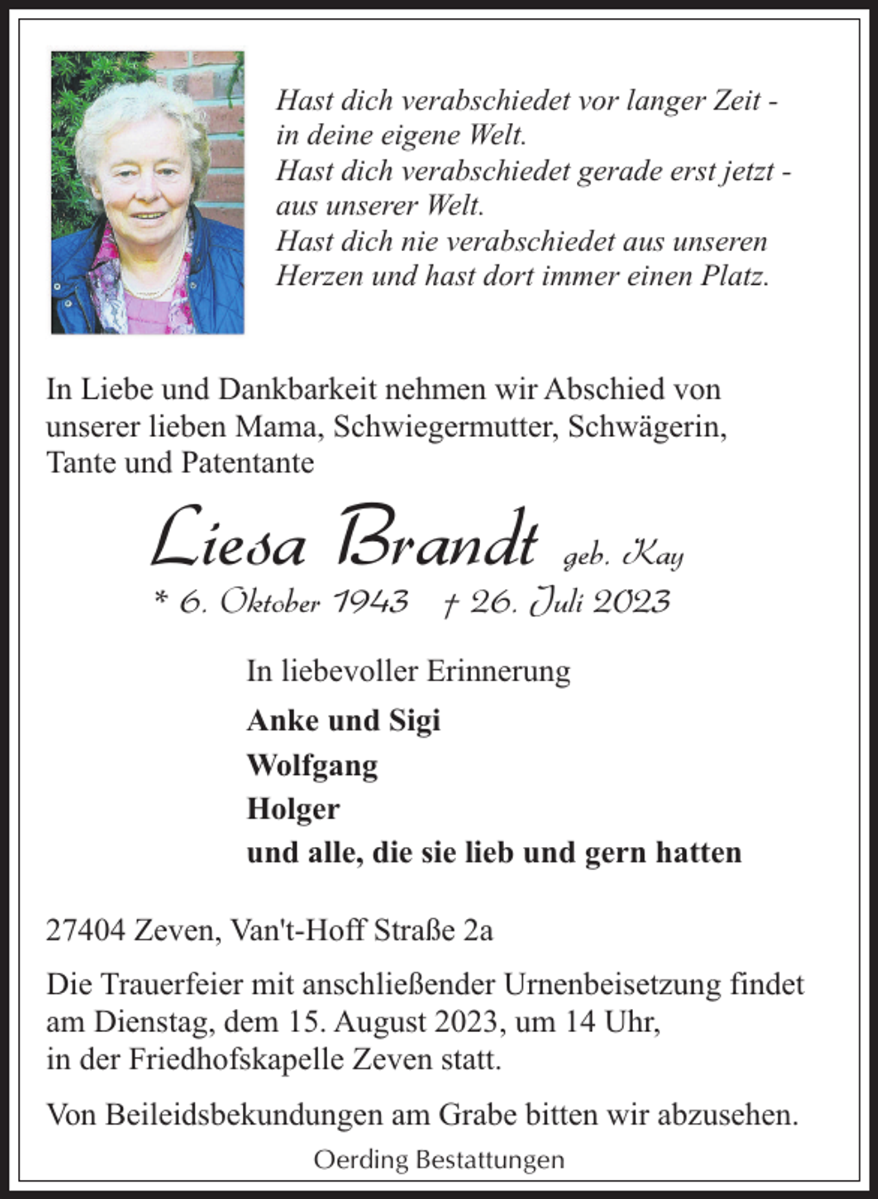 <p>Hast dich verabschiedet vor langer Zeit in deine eigene Welt.<br />Hast dich verabschiedet gerade erst jetzt aus unserer Welt.<br />Hast dich nie verabschiedet aus unseren<br />Herzen und hast dort immer einen Platz.</p><p>In Liebe und Dankbarkeit nehmen wir Abschied von<br />unserer lieben Mama, Schwiegermutter, Schwägerin,<br />Tante und Patentante</p><p>Liesa Brandt geb. Kay<br />* 6. Oktober 1943 † 26. Juli 2023<br />In liebevoller Erinnerung</p><p>Anke und Sigi<br />Wolfgang<br />Holger<br />und alle, die sie lieb und gern hatten<br />27404 Zeven, Van't-Hoff Straße 2a<br />Die Trauerfeier mit anschließender Urnenbeisetzung findet<br />am Dienstag, dem 15. August 2023, um 14 Uhr,<br />in der Friedhofskapelle Zeven statt.<br />Von Beileidsbekundungen am Grabe bitten wir abzusehen.<br />Oerding Bestattungen</p>