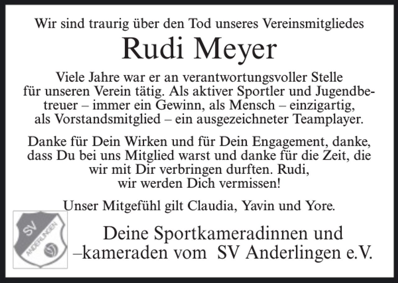 <p>Wir sind traurig über den Tod unseres Vereinsmitgliedes</p><p>Rudi Meyer</p><p>Viele Jahre war er an verantwortungsvoller Stelle<br />für unseren Verein tätig. Als aktiver Sportler und Jugendbetreuer – immer ein Gewinn, als Mensch – einzigartig,<br />als Vorstandsmitglied – ein ausgezeichneter Teamplayer.<br />Danke für Dein Wirken und für Dein Engagement, danke,<br />dass Du bei uns Mitglied warst und danke für die Zeit, die<br />wir mit Dir verbringen durften. Rudi,<br />wir werden Dich vermissen!<br />Unser Mitgefühl gilt Claudia, Yavin und Yore.</p><p>Deine Sportkameradinnen und<br />–kameraden vom SV Anderlingen e.V.</p>