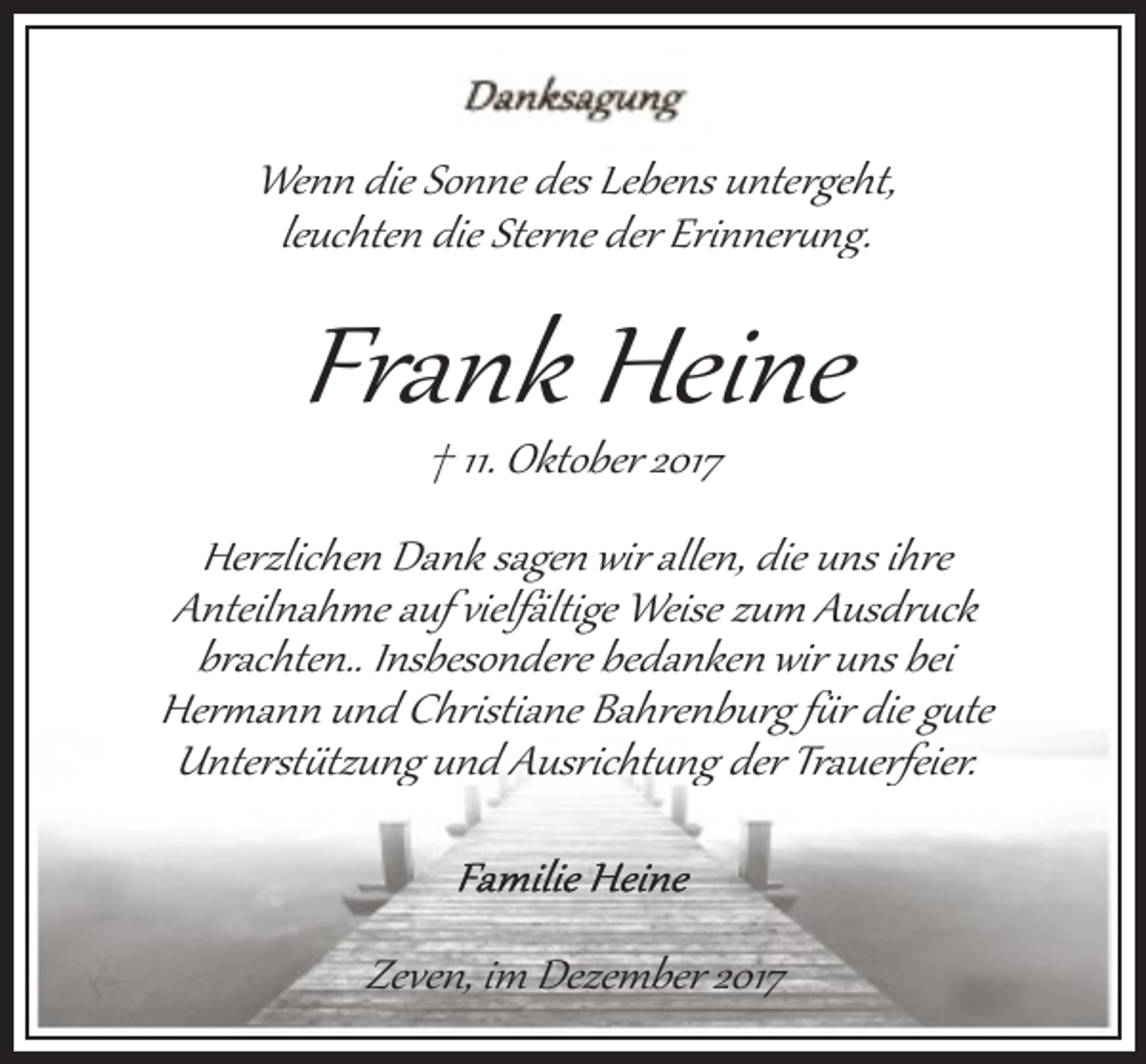 <p>Wenn die Sonne des Lebens untergeht,<br />leuchten die Ster�e der Erinner�ng.</p><p>Frank Heine<br />† 11. Oktober 2017</p><p>Herzlichen Dank sagen wir allen, die uns ihre<br />Anteilnahme auf vielfältige Weise zum Ausdr�ck<br />brachten.. Insbesondere bedanken wir uns bei<br />Her�ann und Christiane Bahrenburg f�r die g�te<br />Unterst�tzung und Ausricht�ng der Trauerfeier.</p><p>Zeven, im Dezember 2017</p>