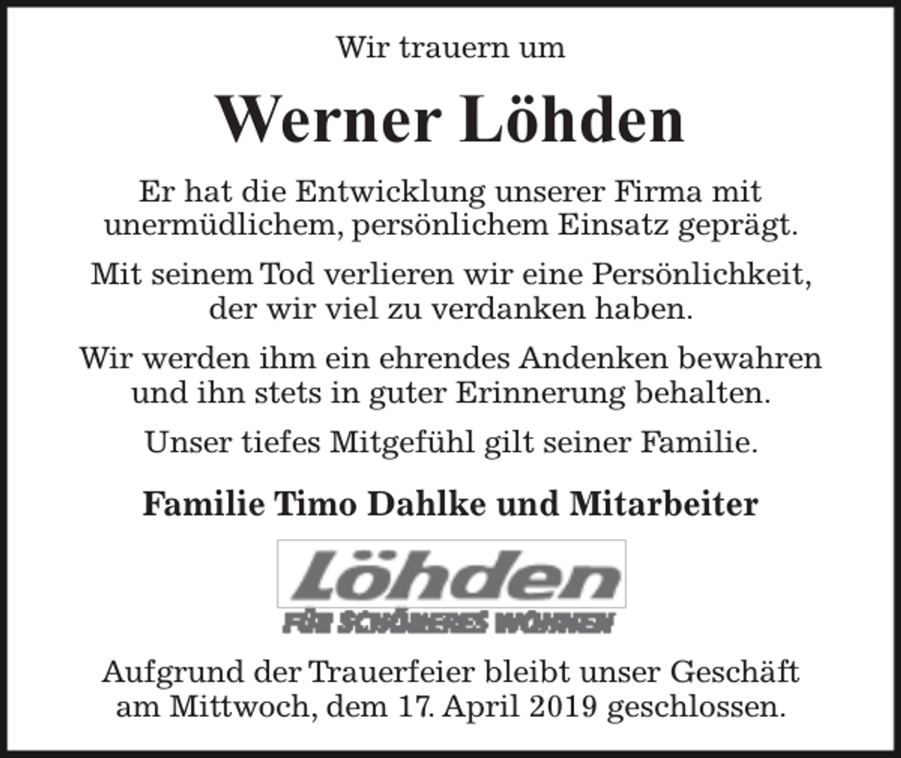 <p>Wir trauern um</p><p>Werner Löhden<br />Er hat die Entwicklung unserer Firma mit<br />unermüdlichem, persönlichem Einsatz geprägt.<br />Mit seinem Tod verlieren wir eine Persönlichkeit,<br />der wir viel zu verdanken haben.<br />Wir werden ihm ein ehrendes Andenken bewahren<br />und ihn stets in guter Erinnerung behalten.<br />Unser tiefes Mitgefühl gilt seiner Familie.</p><p>Familie Timo Dahlke und Mitarbeiter</p><p>Aufgrund der Trauerfeier bleibt unser Geschäft<br />am Mittwoch, dem 17. April 2019 geschlossen.</p>