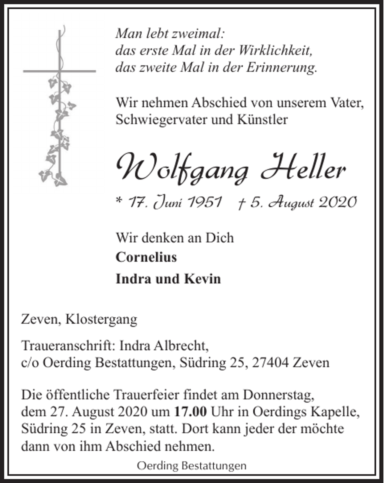 <p>Man lebt zweimal:<br />das erste Mal in der Wirklichkeit,<br />das zweite Mal in der Erinnerung.<br />Wir nehmen Abschied von unserem Vater,<br />Schwiegervater und Künstler</p><p>Wolfgang Heller</p><p>* 17. Juni 1951 † 5. August 2020<br />Wir denken an Dich<br />Cornelius<br />Indra und Kevin<br />Zeven, Klostergang<br />Traueranschrift: Indra Albrecht,<br />c/o Oerding Bestattungen, Südring 25, 27404 Zeven<br />Die öffentliche Trauerfeier findet am Donnerstag,<br />dem 27. August 2020 um 17.00 Uhr in Oerdings Kapelle,<br />Südring 25 in Zeven, statt. Dort kann jeder der möchte<br />dann von ihm Abschied nehmen.<br />Oerding Bestattungen</p>