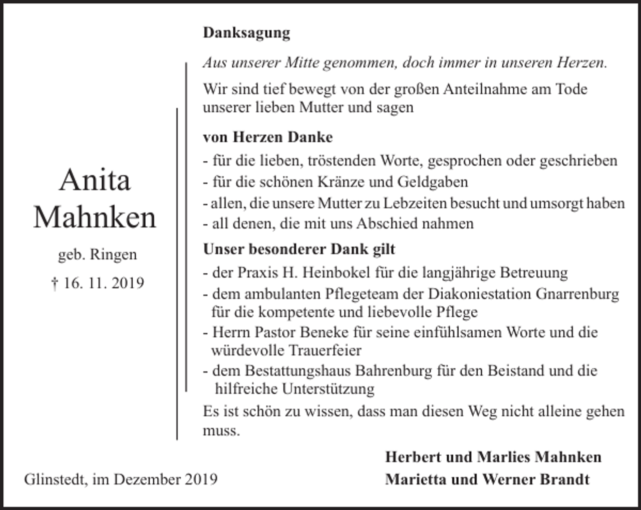 <p>Danksagung<br />Aus unserer Mitte genommen, doch immer in unseren Herzen.<br />Wir sind tief bewegt von der großen Anteilnahme am Tode<br />unserer lieben Mutter und sagen</p><p>Anita<br />Mahnken<br />geb. Ringen<br />† 16. 11. 2019</p><p>von Herzen Danke<br />- für die lieben, tröstenden Worte, gesprochen oder geschrieben<br />- für die schönen Kränze und Geldgaben<br />- allen, die unsere Mutter zu Lebzeiten besucht und umsorgt haben<br />- all denen, die mit uns Abschied nahmen<br />Unser besonderer Dank gilt<br />- der Praxis H. Heinbokel für die langjährige Betreuung<br />- dem ambulanten Pflegeteam der Diakoniestation Gnarrenburg<br />für die kompetente und liebevolle Pflege<br />- Herrn Pastor Beneke für seine einfühlsamen Worte und die<br />würdevolle Trauerfeier<br />- dem Bestattungshaus Bahrenburg für den Beistand und die<br />hilfreiche Unterstützung<br />Es ist schön zu wissen, dass man diesen Weg nicht alleine gehen<br />muss.</p><p>Glinstedt, im Dezember 2019</p><p>Herbert und Marlies Mahnken<br />Marietta und Werner Brandt</p>