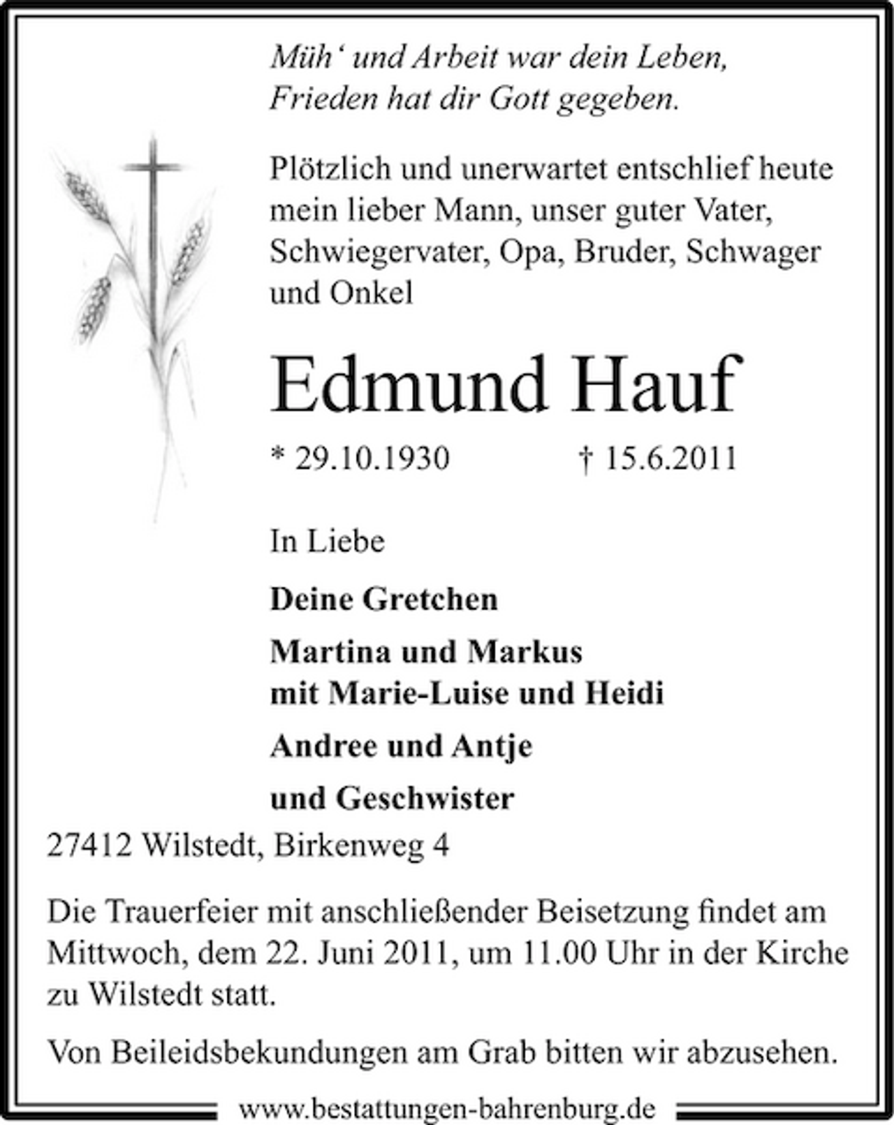 <p>Müh‘ und Arbeit war dein Leben, Frieden hat dir Gott gegeben. Plötzlich und unerwartet entschlief heute mein lieber Mann, unser guter Vater, Schwiegervater, Opa, Bruder, Schwager und Onkel</p><p>Edmund Hauf<br />* 29.10.1930 In Liebe Deine Gretchen Martina und Markus mit Marie-Luise und Heidi Andree und Antje und Geschwister 27412 Wilstedt, Birkenweg 4 Die Trauerfeier mit anschließender Beisetzung ﬁndet am Mittwoch, dem 22. Juni 2011, um 11.00 Uhr in der Kirche zu Wilstedt statt. Von Beileidsbekundungen am Grab bitten wir abzusehen.<br />www.bestattungen-bahrenburg.de</p><p>† 15.6.2011</p>