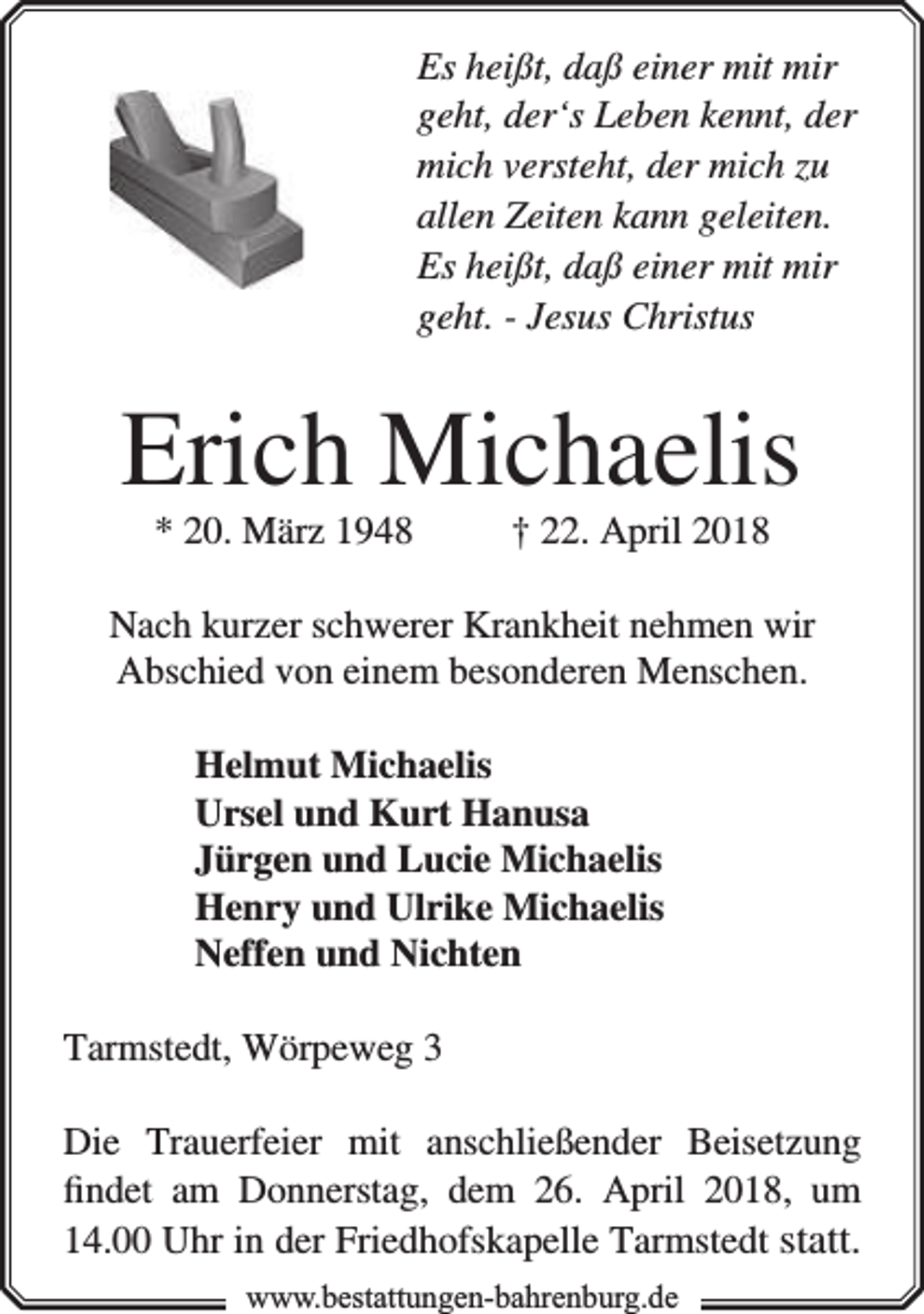 <p>Es heißt, daß einer mit mir<br />geht, der‘s Leben kennt, der<br />mich versteht, der mich zu<br />allen Zeiten kann geleiten.<br />Es heißt, daß einer mit mir<br />geht. - Jesus Christus</p><p>Erich Michaelis<br />* 20. März 1948</p><p>† 22. April 2018</p><p>Nach kurzer schwerer Krankheit nehmen wir<br />Abschied von einem besonderen Menschen.<br />Helmut Michaelis<br />Ursel und Kurt Hanusa<br />Jürgen und Lucie Michaelis<br />Henry und Ulrike Michaelis<br />Neffen und Nichten<br />Tarmstedt, Wörpeweg 3<br />Die Trauerfeier mit anschließender Beisetzung<br />ﬁndet am Donnerstag, dem 26. April 2018, um<br />14.00 Uhr in der Friedhofskapelle Tarmstedt statt.<br />www.bbestattungen-bbahhrenbburg.dde</p>