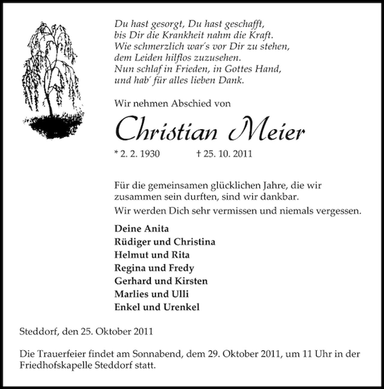 <p>Du hast gesorgt, Du hast geschafft,<br />bis Dir die Krankheit nahm die Kraft.<br />Wie schmerzlich war´s vor Dir zu stehen,<br />dem Leiden hilflos zuzusehen.<br />Nun schlaf in Frieden, in Gottes Hand,<br />und hab´ für alles lieben Dank.<br />Wir nehmen Abschied von</p><p>Christian Meier<br />* 2. 2. 1930</p><p>† 25. 10. 2011</p><p>Für die gemeinsamen glücklichen Jahre, die wir<br />zusammen sein durften, sind wir dankbar.<br />Wir werden Dich sehr vermissen und niemals vergessen.<br />Deine Anita<br />Rüdiger und Christina<br />Helmut und Rita<br />Regina und Fredy<br />Gerhard und Kirsten<br />Marlies und Ulli<br />Enkel und Urenkel<br />Steddorf, den 25. Oktober 2011<br />Die Trauerfeier findet am Sonnabend, dem 29. Oktober 2011, um 11 Uhr in der<br />Friedhofskapelle Steddorf statt.</p>
