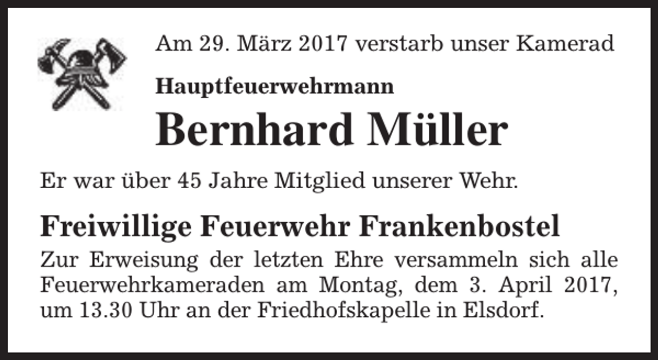 <p>Am 29. März 2017 verstarb unser Kamerad<br />Hauptfeuerwehrmann</p><p>Bernhard Müller<br />Er war über 45 Jahre Mitglied unserer Wehr.</p><p>Freiwillige Feuerwehr Frankenbostel</p><p>Zur Erweisung der letzten Ehre versammeln sich alle<br />Feuerwehrkameraden am Montag, dem 3. April 2017,<br />um 13.30 Uhr an der Friedhofskapelle in Elsdorf.</p>