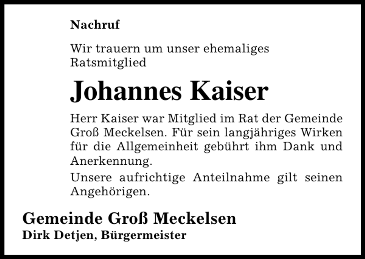 <p>Nachruf<br />Wir trauern um unser ehemaliges<br />Ratsmitglied</p><p>Johannes Kaiser<br />Herr Kaiser war Mitglied im Rat der Gemeinde<br />Groß Meckelsen. Für sein langjähriges Wirken<br />für die Allgemeinheit gebührt ihm Dank und<br />Anerkennung.<br />Unsere aufrichtige Anteilnahme gilt seinen<br />Angehörigen.</p><p>Gemeinde Groß Meckelsen<br />Dirk Detjen, Bürgermeister</p>