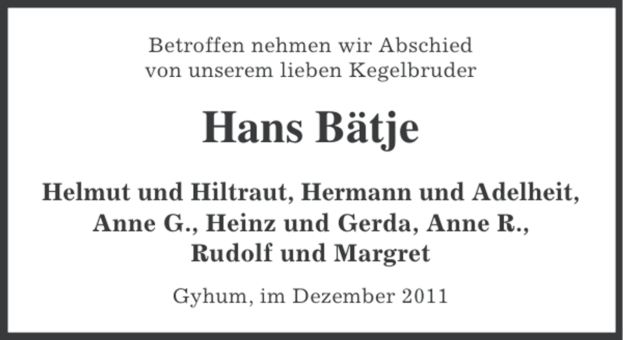 <p>Betroffen nehmen wir Abschied<br />von unserem lieben Kegelbruder</p><p>Hans Bätje<br />Helmut und Hiltraut, Hermann und Adelheit,<br />Anne G., Heinz und Gerda, Anne R.,<br />Rudolf und Margret<br />Gyhum, im Dezember 2011</p>
