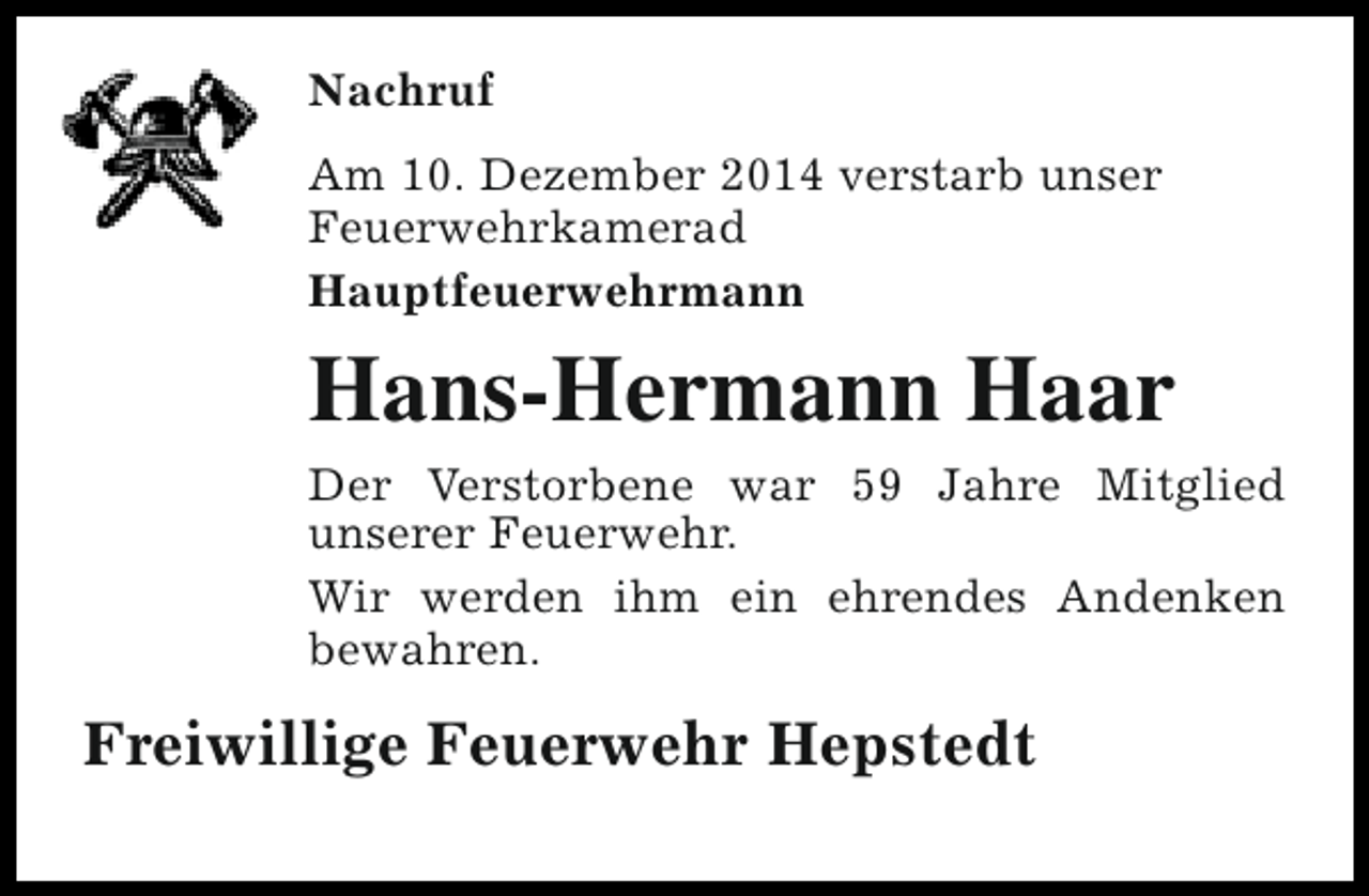 <p>Nachruf<br />Am 10. Dezember 2014 verstarb unser<br />Feuerwehrkamerad<br />Hauptfeuerwehrmann</p><p>Hans-Hermann Haar<br />Der Verstorbene war 59 Jahre Mitglied<br />unserer Feuerwehr.<br />Wir werden ihm ein ehrendes Andenken<br />bewahren.</p><p>Freiwillige Feuerwehr Hepstedt</p>