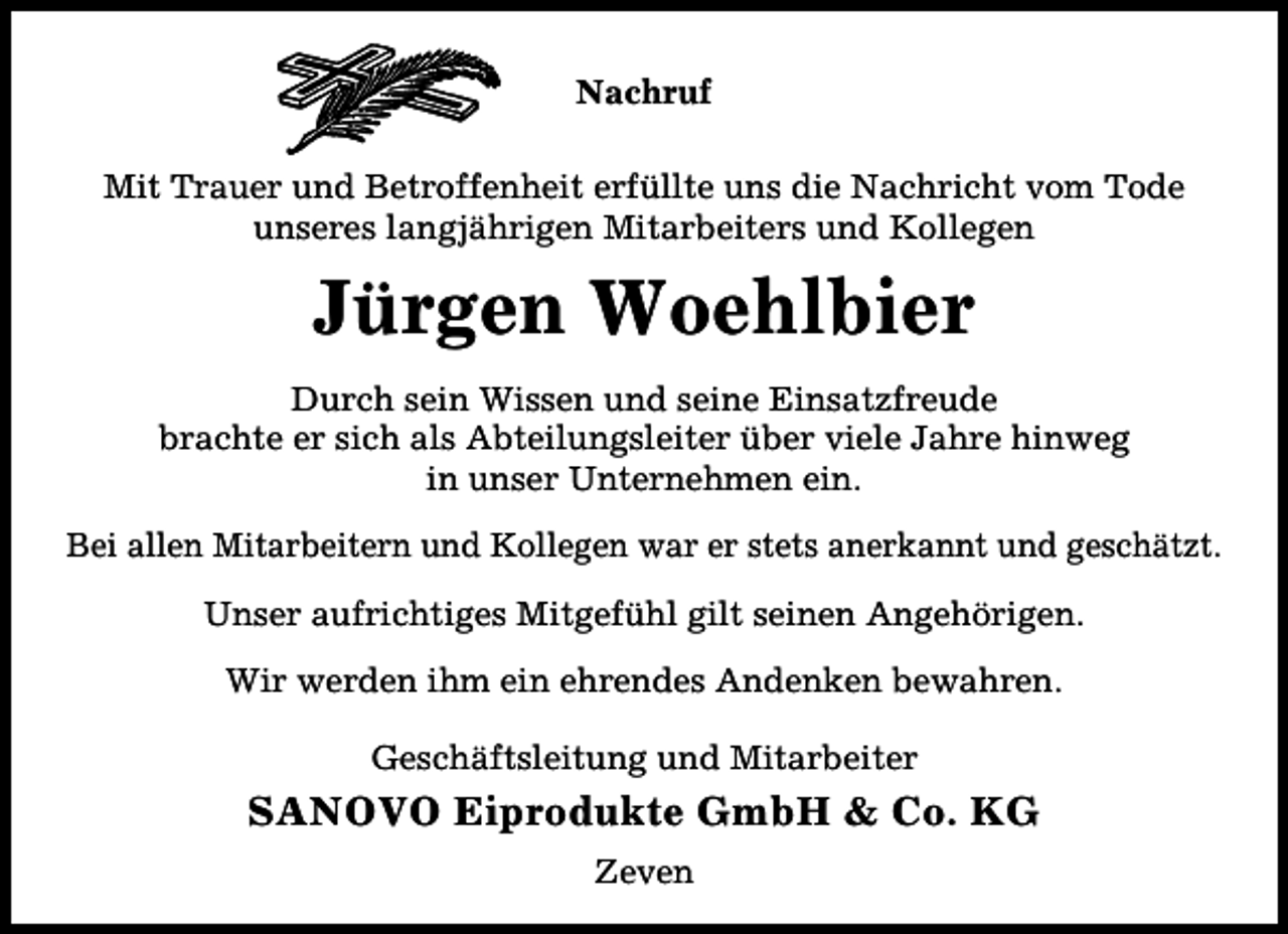 <p>Nachruf<br />Mit Trauer und Betroffenheit erfüllte uns die Nachricht vom Tode<br />unseres langjährigen Mitarbeiters und Kollegen</p><p>Jürgen Woehlbier<br />Durch sein Wissen und seine Einsatzfreude<br />brachte er sich als Abteilungsleiter über viele Jahre hinweg<br />in unser Unternehmen ein.<br />Bei allen Mitarbeitern und Kollegen war er stets anerkannt und geschätzt.<br />Unser aufrichtiges Mitgefühl gilt seinen Angehörigen.<br />Wir werden ihm ein ehrendes Andenken bewahren.<br />Geschäftsleitung und Mitarbeiter</p><p>SANOVO Eiprodukte GmbH &amp; Co. KG<br />Zeven</p>