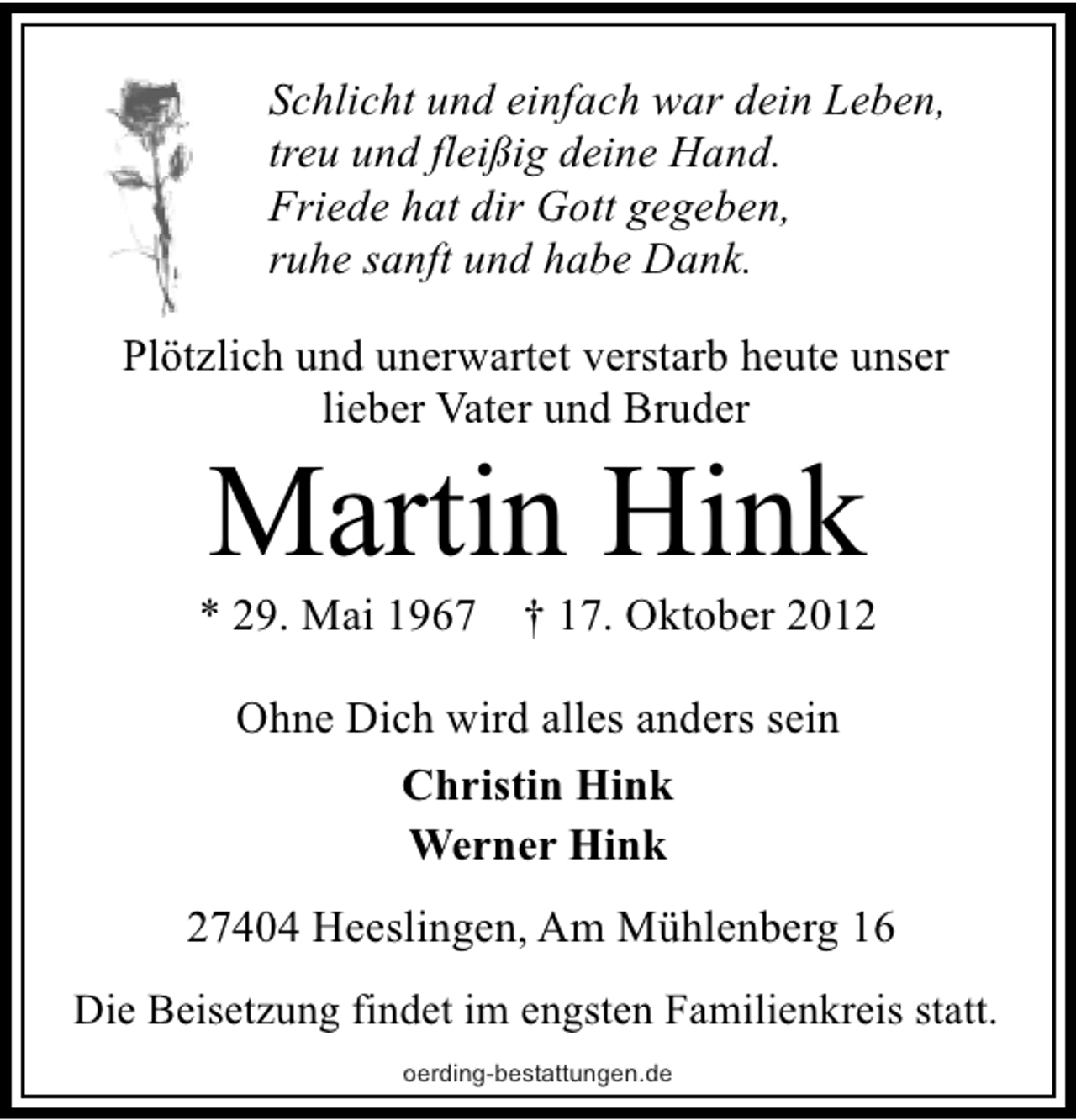 <p>Schlicht und einfach war dein Leben,<br />treu und fleißig deine Hand.<br />Friede hat dir Gott gegeben,<br />ruhe sanft und habe Dank.<br />Plötzlich und unerwartet verstarb heute unser<br />lieber Vater und Bruder</p><p>Martin Hink</p><p>* 29. Mai 1967</p><p>† 17. Oktober 2012</p><p>Ohne Dich wird alles anders sein<br />Christin Hink<br />Werner Hink<br />27404 Heeslingen, Am Mühlenberg 16<br />Die Beisetzung findet im engsten Familienkreis statt.<br />oerding-bestattungen.de</p>