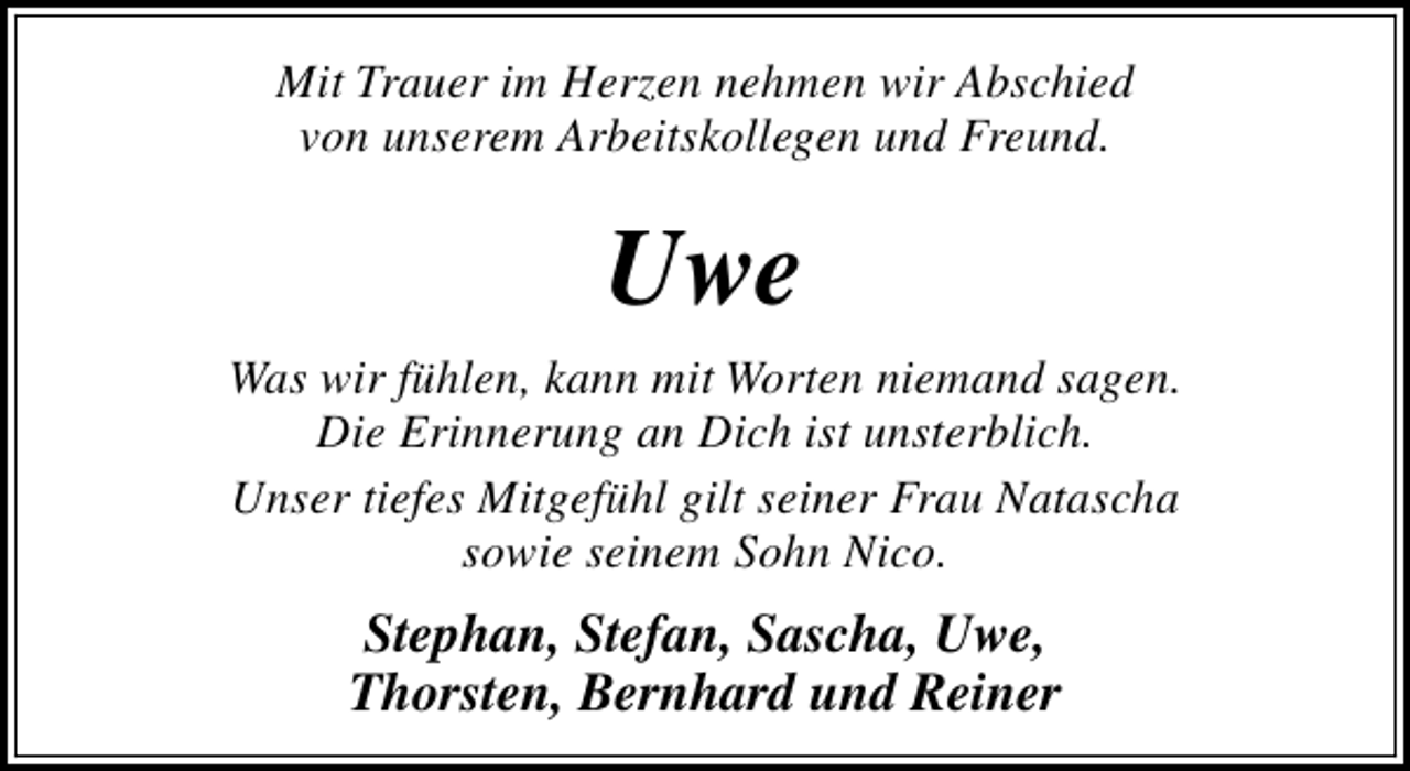 <p>Mit Trauer im Herzen nehmen wir Abschied<br />von unserem Arbeitskollegen und Freund.</p><p>Uwe<br />Was wir fühlen, kann mit Worten niemand sagen.<br />Die Erinnerung an Dich ist unsterblich.<br />Unser tiefes Mitgefühl gilt seiner Frau Natascha<br />sowie seinem Sohn Nico.</p><p>Stephan, Stefan, Sascha, Uwe,<br />Thorsten, Bernhard und Reiner</p>