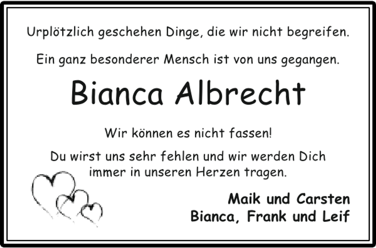 <p>Urplötzlich geschehen Dinge, die wir nicht begreifen.<br />Ein ganz besonderer Mensch ist von uns gegangen.</p><p>Bianca Albrecht<br />Wir können es nicht fassen!<br />Du wirst uns sehr fehlen und wir werden Dich<br />immer in unseren Herzen tragen.<br />m</p><p>Maik und Carsten<br />Bianca, Frank und Leif</p>