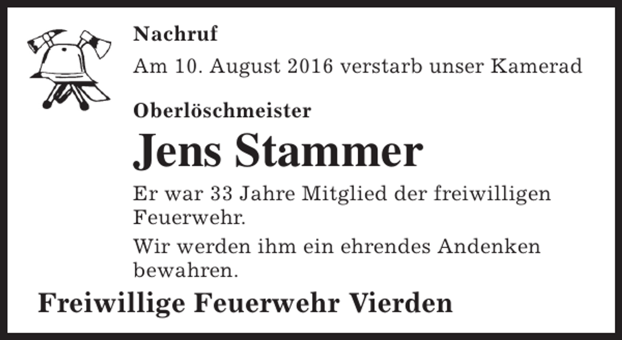 <p>Nachruf<br />Am 10. August 2016 verstarb unser Kamerad<br />Oberlöschmeister</p><p>Jens Stammer</p><p>Er war 33 Jahre Mitglied der freiwilligen<br />Feuerwehr.<br />Wir werden ihm ein ehrendes Andenken<br />bewahren.</p><p>Freiwillige Feuerwehr Vierden</p>