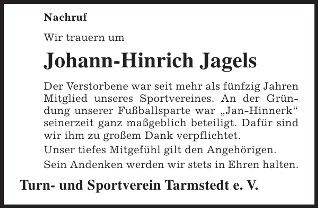 <p>Nachruf<br />Wir trauern um</p><p>Johann-Hinrich Jagels<br />Der Verstorbene war seit mehr als fünfzig Jahren<br />Mitglied unseres Sportvereines. An der Gründung unserer Fußballsparte war „Jan-Hinnerk“<br />seinerzeit ganz maßgeblich beteiligt. Dafür sind<br />wir ihm zu großem Dank verpflichtet.<br />Unser tiefes Mitgefühl gilt den Angehörigen.<br />Sein Andenken werden wir stets in Ehren halten.</p><p>Turn- und Sportverein Tarmstedt e. V.</p>
