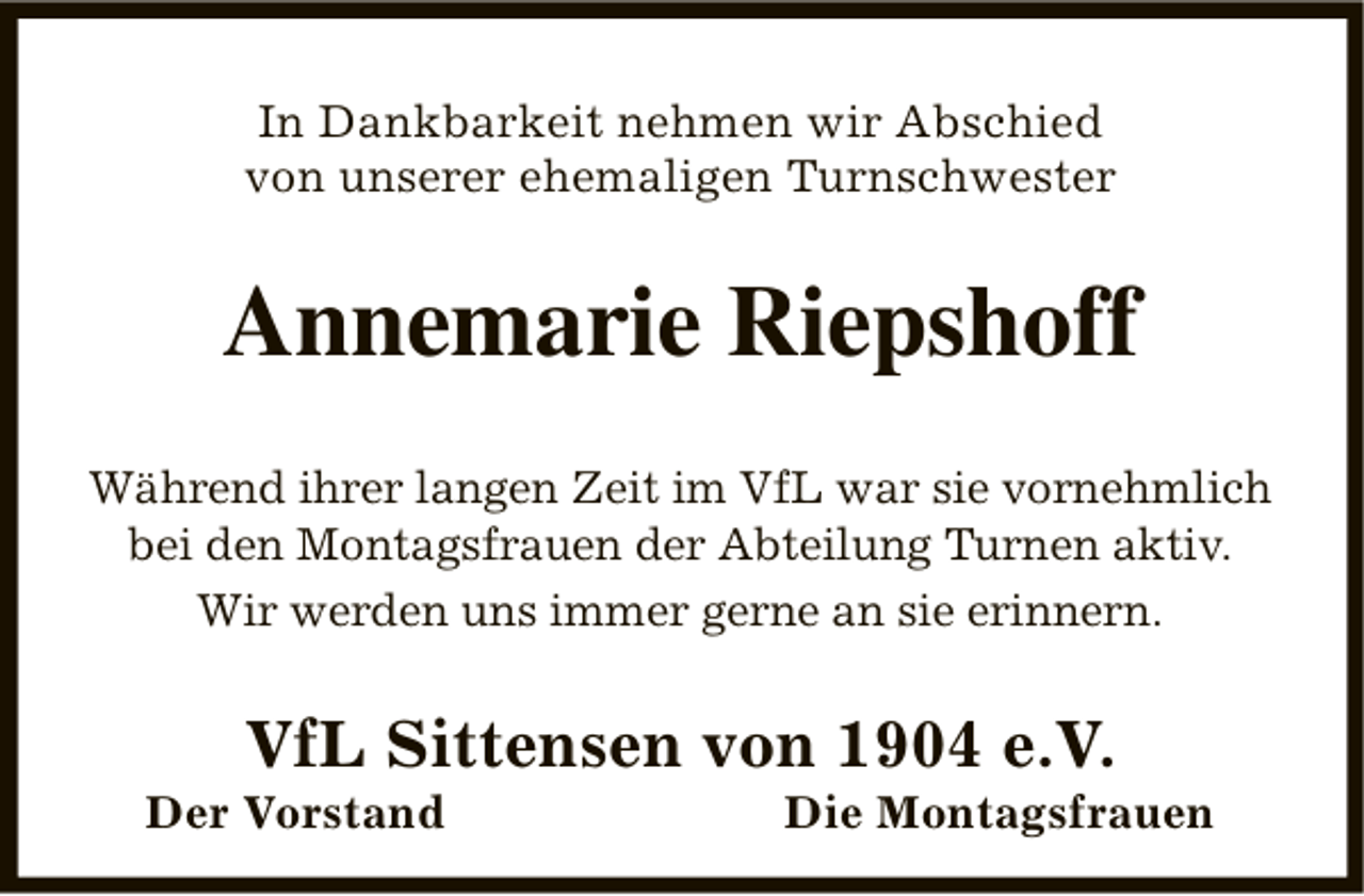 <p>In Dankbarkeit nehmen wir Abschied<br />von unserer ehemaligen Turnschwester</p><p>Annemarie Riepshoff<br />Während ihrer langen Zeit im VfL war sie vornehmlich<br />bei den Montagsfrauen der Abteilung Turnen aktiv.<br />Wir werden uns immer gerne an sie erinnern.</p><p>VfL Sittensen von 1904 e.V.</p><p>Der Vorstand</p><p>Die Montagsfrauen</p>