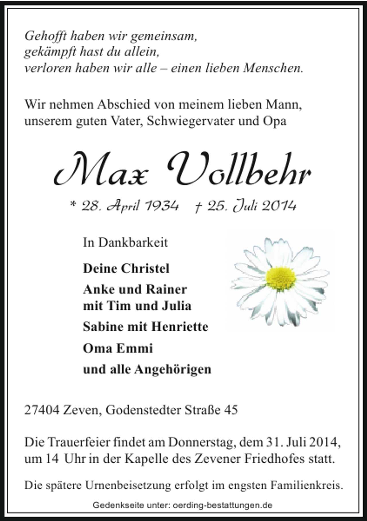 <p>Gehofft haben wir gemeinsam,<br />gekämpft hast du allein,<br />verloren haben wir alle ‒ einen lieben Menschen.<br />Wir nehmen Abschied von meinem lieben Mann,<br />unserem guten Vater, Schwiegervater und Opa</p><p>Max Vollbehr<br />* 28. April 1934 † 25. Juli 2014<br />In Dankbarkeit<br />Deine Christel<br />Anke und Rainer<br />mit Tim und Julia<br />Sabine mit Henriette<br />Oma Emmi<br />und alle Angehörigen<br />27404 Zeven, Godenstedter Straße 45<br />Die Trauerfeier findet am Donnerstag, dem 31. Juli 2014,<br />um 14 Uhr in der Kapelle des Zevener Friedhofes statt.<br />Die spätere Urnenbeisetzung erfolgt im engsten Familienkreis.<br />Gedenkseite unter: oerding-bestattungen.de</p>