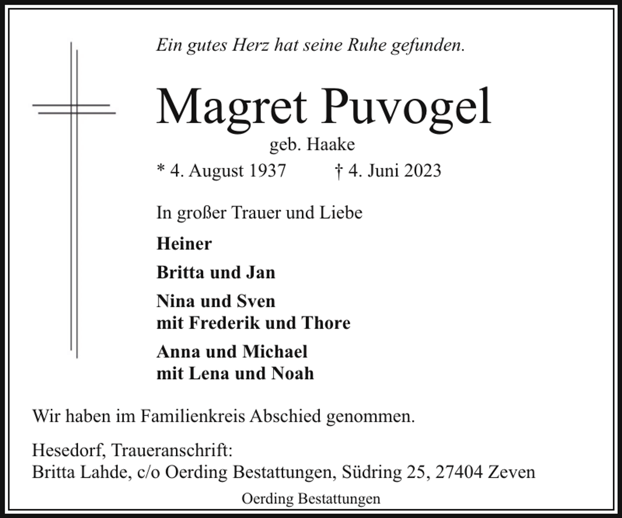 <p>Ein gutes Herz hat seine Ruhe gefunden.</p><p>Magret Puvogel<br />geb. Haake<br />* 4. August 1937<br />† 4. Juni 2023<br />In großer Trauer und Liebe<br />Heiner<br />Britta und Jan<br />Nina und Sven<br />mit Frederik und Thore<br />Anna und Michael<br />mit Lena und Noah<br />Wir haben im Familienkreis Abschied genommen.<br />Hesedorf, Traueranschrift:<br />Britta Lahde, c/o Oerding Bestattungen, Südring 25, 27404 Zeven<br />Oerding Bestattungen</p>