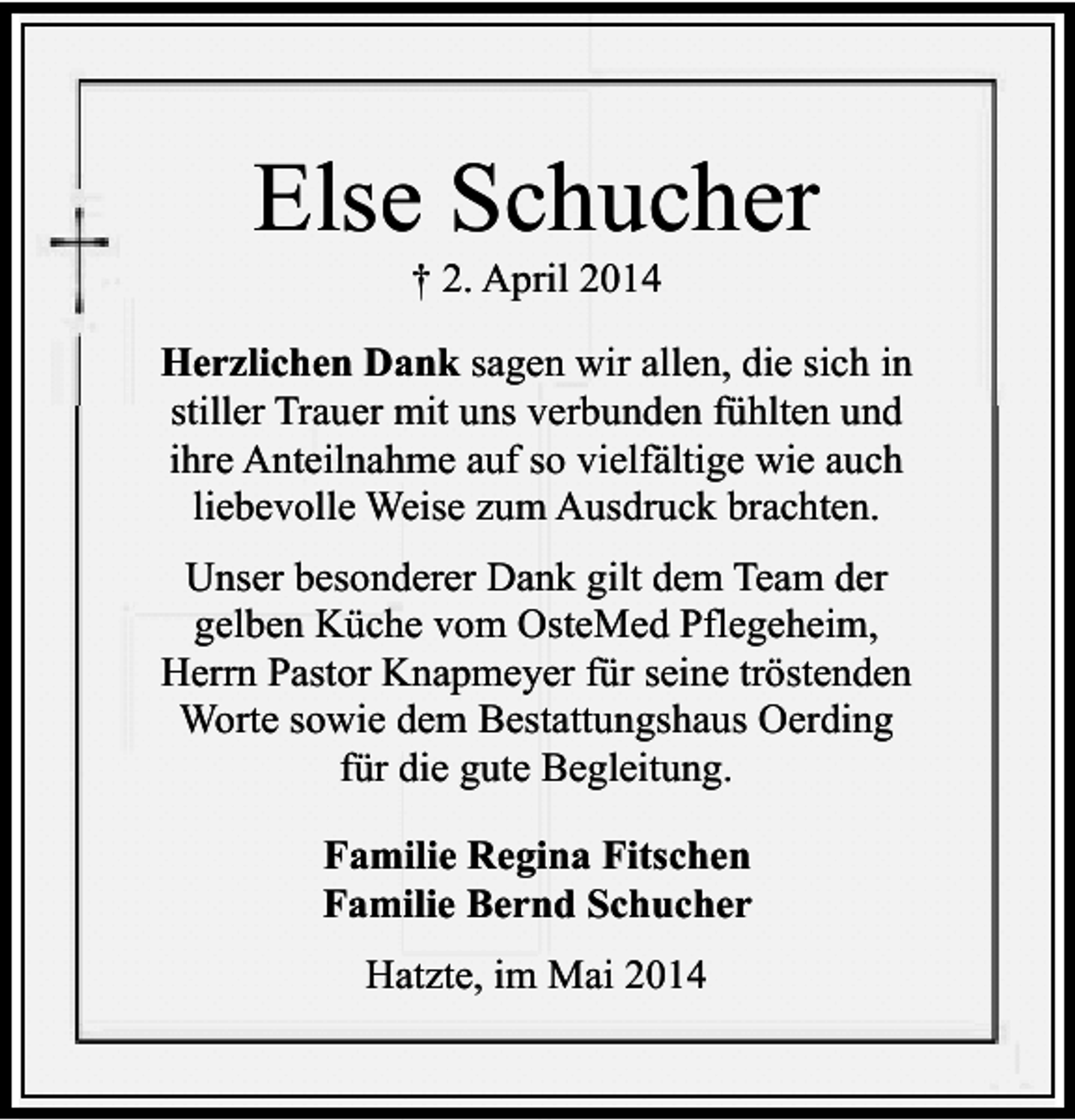 <p>Else Schucher<br />† 2. April 2014</p><p>Herzlichen Dank sagen wir allen, die sich in<br />stiller Trauer mit uns verbunden fühlten und<br />ihre Anteilnahme auf so vielfältige wie auch<br />liebevolle Weise zum Ausdruck brachten.<br />Unser besonderer Dank gilt dem Team der<br />gelben Küche vom OsteMed Pflegeheim,<br />Herrn Pastor Knapmeyer für seine tröstenden<br />Worte sowie dem Bestattungshaus Oerding<br />für die gute Begleitung.<br />Familie Regina Fitschen<br />Familie Bernd Schucher<br />Hatzte, im Mai 2014</p>