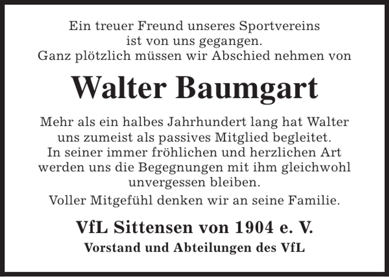 <p>Ein treuer Freund unseres Sportvereins<br />ist von uns gegangen.<br />Ganz plötzlich müssen wir Abschied nehmen von</p><p>Walter Baumgart<br />Mehr als ein halbes Jahrhundert lang hat Walter<br />uns zumeist als passives Mitglied begleitet.<br />In seiner immer fröhlichen und herzlichen Art<br />werden uns die Begegnungen mit ihm gleichwohl<br />unvergessen bleiben.<br />Voller Mitgefühl denken wir an seine Familie.</p><p>VfL Sittensen von 1904 e. V.<br />Vorstand und Abteilungen des VfL</p>