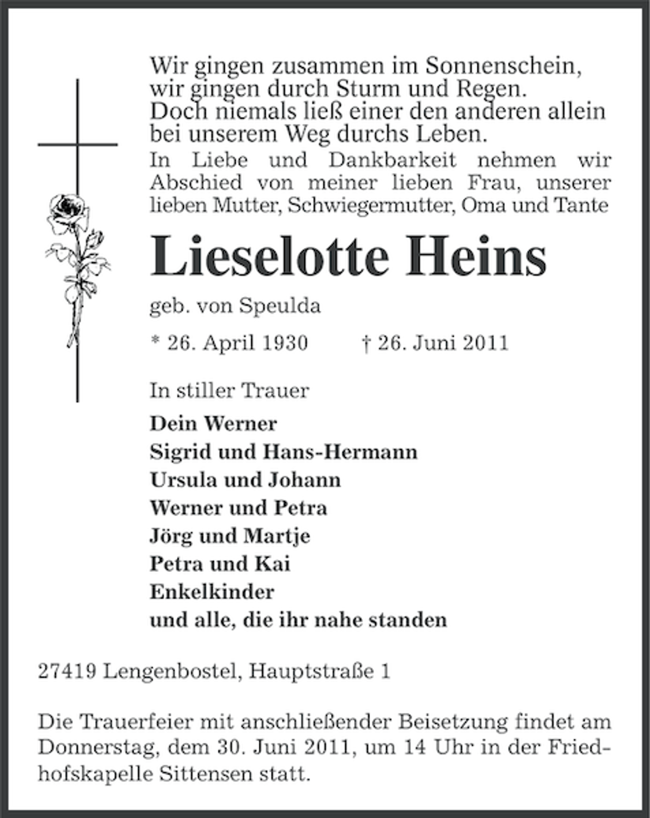 <p>Wir gingen zusammen im Sonnenschein,<br />wir gingen durch Sturm und Regen.<br />Doch niemals ließ einer den anderen allein<br />bei unserem Weg durchs Leben.<br />In Liebe und Dankbarkeit nehmen wir<br />Abschied von meiner lieben Frau, unserer<br />lieben Mutter, Schwiegermutter, Oma und Tante</p><p>Lieselotte Heins<br />geb. von Speulda<br />* 26. April 1930</p><p>† 26. Juni 2011</p><p>In stiller Trauer<br />Dein Werner<br />Sigrid und Hans-Hermann<br />Ursula und Johann<br />Werner und Petra<br />Jörg und Martje<br />Petra und Kai<br />Enkelkinder<br />und alle, die ihr nahe standen<br />27419 Lengenbostel, Hauptstraße 1<br />Die Trauerfeier mit anschließender Beisetzung findet am<br />Donnerstag, dem 30. Juni 2011, um 14 Uhr in der Friedhofskapelle Sittensen statt.</p>