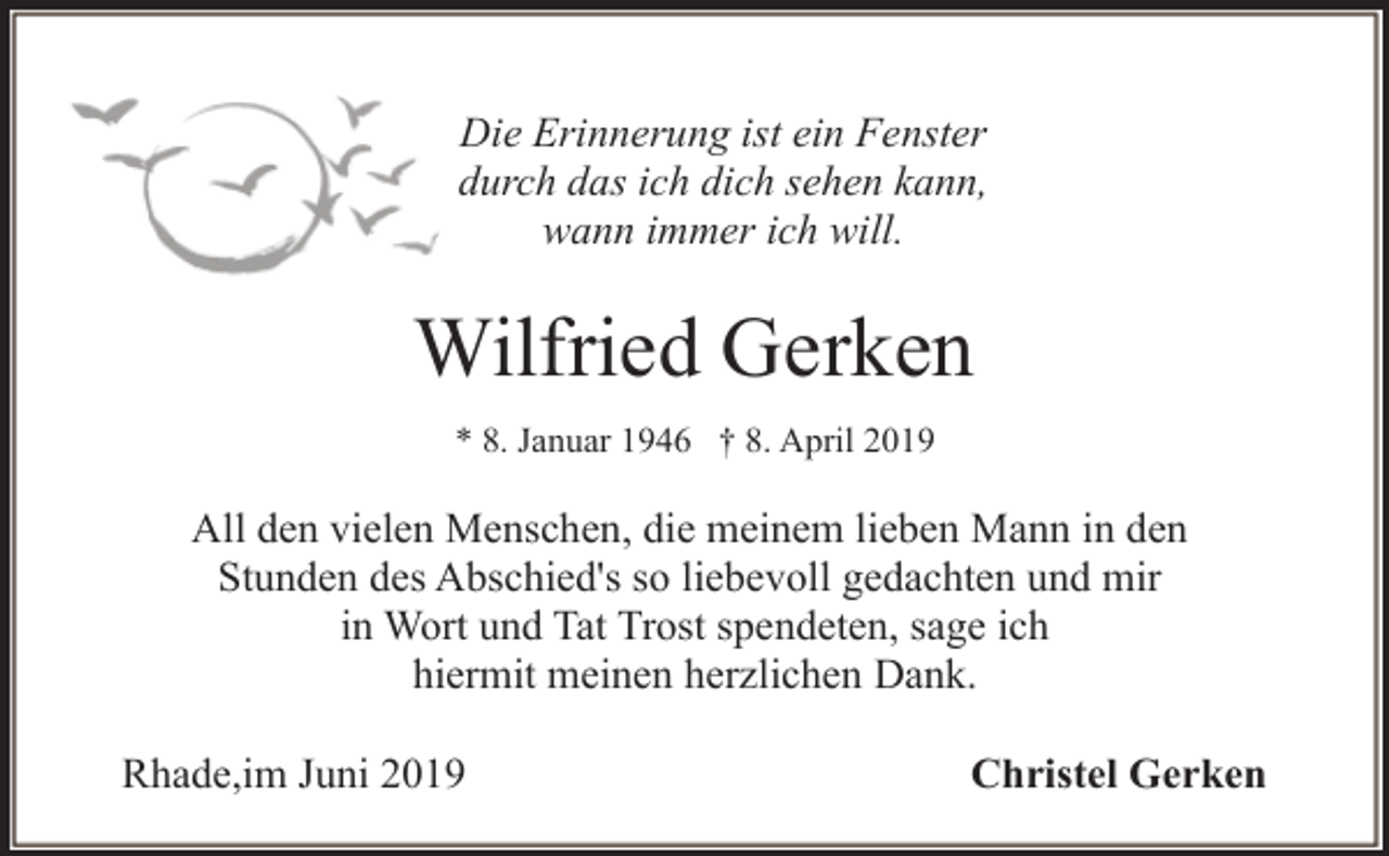 <p>Die Erinnerung ist ein Fenster<br />durch das ich dich sehen kann,<br />wann immer ich will.</p><p>Wilfried Gerken<br />* 8. Januar 1946 † 8. April 2019</p><p>All den vielen Menschen, die meinem lieben Mann in den<br />Stunden des Abschied's so liebevoll gedachten und mir<br />in Wort und Tat Trost spendeten, sage ich<br />hiermit meinen herzlichen Dank.<br />Rhade,im Juni 2019</p><p>Christel Gerken</p>