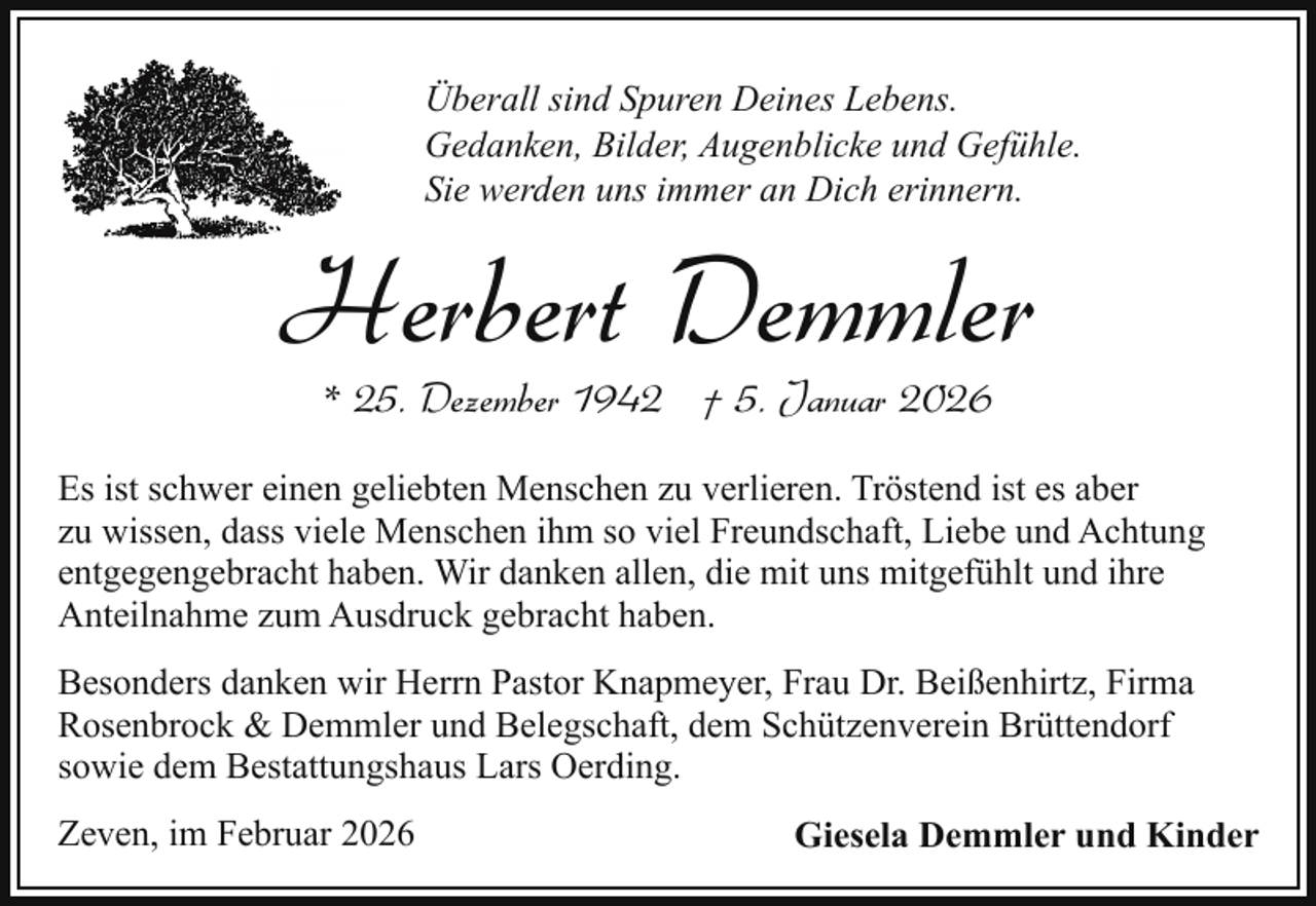 <p>Überall sind Spuren Deines Lebens.<br />Gedanken, Bilder, Augenblicke und Gefühle.<br />Sie werden uns immer an Dich erinnern.</p><p>Herbert Demmler<br />* 25. Dezember 1942 † 5. Januar 2026</p><p>Es ist schwer einen geliebten Menschen zu verlieren. Tröstend ist es aber<br />zu wissen, dass viele Menschen ihm so viel Freundschaft, Liebe und Achtung<br />entgegengebracht haben. Wir danken allen, die mit uns mitgefühlt und ihre<br />Anteilnahme zum Ausdruck gebracht haben.<br />Besonders danken wir Herrn Pastor Knapmeyer, Frau Dr. Beißenhirtz, Firma<br />Rosenbrock &amp; Demmler und Belegschaft, dem Schützenverein Brüttendorf<br />sowie dem Bestattungshaus Lars Oerding.<br />Zeven, im Februar 2026</p><p>Giesela Demmler und Kinder</p>