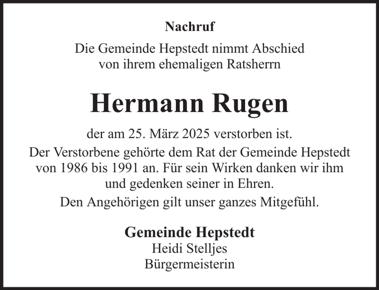 <p>Nachruf<br />Die Gemeinde Hepstedt nimmt Abschied<br />von ihrem ehemaligen Ratsherrn</p><p>Hermann Rugen<br />der am 25. März 2025 verstorben ist.<br />Der Verstorbene gehörte dem Rat der Gemeinde Hepstedt<br />von 1986 bis 1991 an. Für sein Wirken danken wir ihm<br />und gedenken seiner in Ehren.<br />Den Angehörigen gilt unser ganzes Mitgefühl.</p><p>Gemeinde Hepstedt<br />Heidi Stelljes<br />Bürgermeisterin</p>